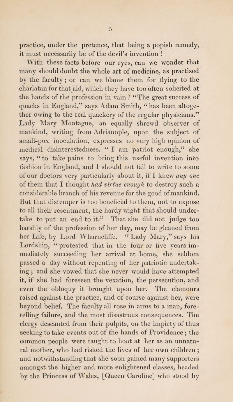 practice, under the pretence, that being a popish remedy, it must necessarily be of the deviFs invention ! With these facts before our eyes, can we wonder that many should doubt the whole art of medicine, as practised by the faculty; or can we blame them for flying to the charlatan for that aid, which they have too often solicited at the hands of the profession in vain ? “ The great success of quacks in England, says Adam Smith, “ has been altoge¬ ther owing to the real quackery of the regular physicians. Lady Mary Montague, an equally shrewd observer of mankind, writing from Adrianople, upon the subject of small-pox inoculation, expresses no very high opinion of medical disinterestedness. 66 I am patriot enough, she says, 66 to take pains to bring this useful invention into fashion in England, and I should not fail to write to some of our doctors very particularly about it, if I knew any one of them that I thought had virtue enough to destroy such a considerable branch of his revenue for the good of mankind. But that distemper is too beneficial to them, not to expose to all their resentment, the hardy wight that should under¬ take to put an end to it. That she did not judge too harshly of the profession of her day, may be gleaned from her Life, by Lord Wharncliffe. “ Lady Mary, says his Lordship, 66 protested that in the four or five years im¬ mediately succeeding her arrival at home, she seldom passed a day without repenting of her patriotic undertak¬ ing ; and she vowed that she never would have attempted it, if she had foreseen the vexation, the persecution, and even the obloquy it brought upon her. The clamours raised against the practice, and of course against her, were beyond belief. The faculty all rose in arms to a man, fore¬ telling failure, and the most disastrous consequences. The clergy descanted from their pulpits, on the impiety of thus seeking to take events out of the hands of Providence; the common people were taught to hoot at her as an unnatu¬ ral mother, who had risked the lives of her own children; and notwithstanding that she soon gained many supporters amongst the higher and more enlightened classes, headed by the Princess of Wales, [Queen Caroline] who stood by