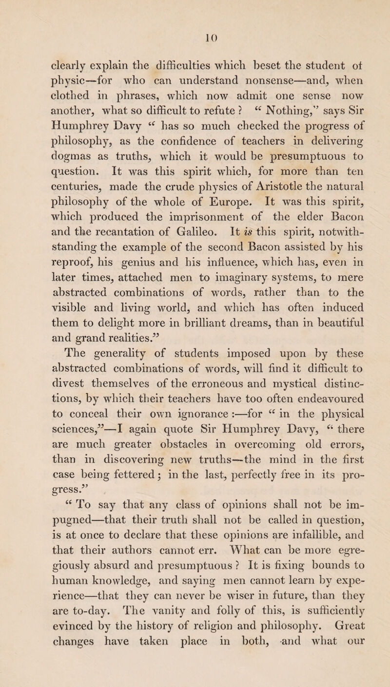 clearly explain the difficulties which beset the student of physic—for who can understand nonsense—and, when clothed in phrases, which now admit one sense now another, •what so difficult to refute ? 16 Nothing,’’ says Sir Humphrey Davy s<r has so much checked the progress of philosophy, as the confidence of teachers in delivering dogmas as truths, which it would be presumptuous to question. It was this spirit which, for more than ten centuries, made the crude physics of Aristotle the natural philosophy of the whole of Europe. It was this spirit, which produced the imprisonment of the elder Bacon and the recantation of Galileo. It is this spirit, notwith¬ standing the example of the second Bacon assisted by his reproof, his genius and his influence, which has, even in later times, attached men to imaginary systems, to mere abstracted combinations of words, rather than to the visible and living world, and which has often induced them to delight more in brilliant dreams, than in beautiful and grand realities/’ The generality of students imposed upon by these abstracted combinations of words, will find it difficult to divest themselves of the erroneous and mystical distinc¬ tions, by which their teachers have too often endeavoured to conceal their own ignorance :—for “ in the physical sciences,”— I again quote Sir Humphrey Davy, ei there are much greater obstacles in overcoming old errors, than in discovering new truths—the mind in the first case being fettered; in the last, perfectly free in its pro¬ gress.” u To say that any class of opinions shall not be im¬ pugned—that their truth shall not be called in question, is at once to declare that these opinions are infallible, and that their authors cannot err. What can be more egre- giously absurd and presumptuous ? It is fixing bounds to human knowledge, and saying men cannot learn by expe¬ rience—that they can never be wiser in future, than they are to-day. The vanity and folly of this, is sufficiently evinced by the history of religion and philosophy. Great changes have taken place in both, -and what our