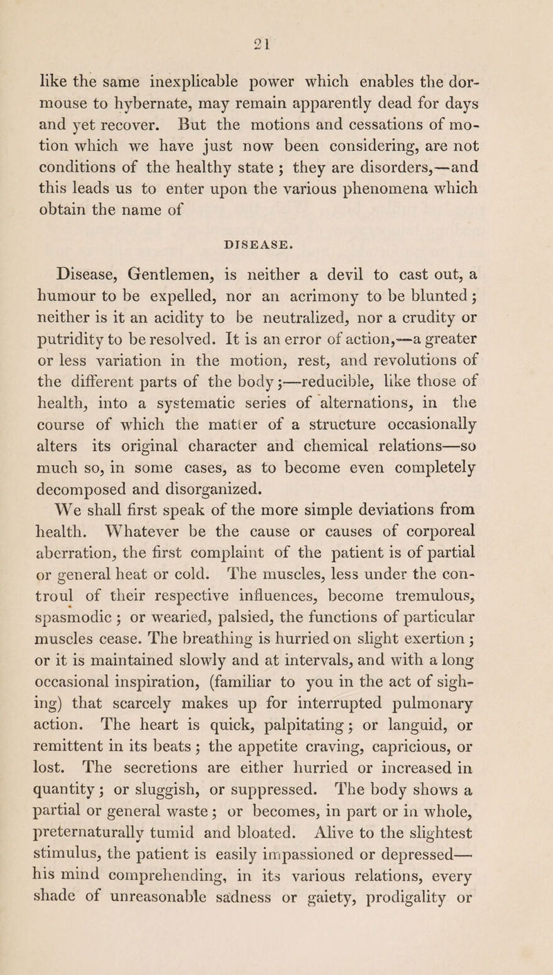 like the same inexplicable power which enables the dor¬ mouse to hybernate, may remain apparently dead for days and yet recover. But the motions and cessations of mo¬ tion which we have just now been considering, are not conditions of the healthy state ; they are disorders,—and this leads us to enter upon the various phenomena which obtain the name of DISEASE. Disease, Gentlemen, is neither a devil to cast out, a humour to be expelled, nor an acrimony to be blunted; neither is it an acidity to be neutralized, nor a crudity or putridity to be resolved. It is an error of action,—a greater or less variation in the motion, rest, and revolutions of the different parts of the body;—reducible, like those of health, into a systematic series of alternations, in the course of which the matter of a structure occasionally alters its original character and chemical relations—so much so, in some cases, as to become even completely decomposed and disorganized. We shall first speak of the more simple deviations from health. Whatever be the cause or causes of corporeal aberration, the first complaint of the patient is of partial or general heat or cold. The muscles, less under the con- troul of their respective influences, become tremulous, spasmodic ; or wTearied, palsied, the functions of particular muscles cease. The breathing is hurried on slight exertion ; or it is maintained slowly and at intervals, and with a long occasional inspiration, (familiar to you in the act of sigh¬ ing) that scarcely makes up for interrupted pulmonary action. The heart is quick, palpitating; or languid, or remittent in its beats; the appetite craving, capricious, or lost. The secretions are either hurried or increased in quantity; or sluggish, or suppressed. The body shows a partial or general waste; or becomes, in part or in whole, preternaturally tumid and bloated. Alive to the slightest stimulus, the patient is easily impassioned or depressed—- his mind comprehending, in its various relations, every shade of unreasonable sadness or gaiety, prodigality or