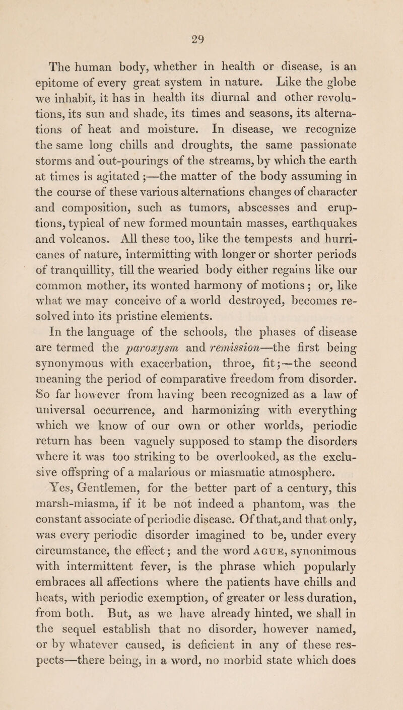 The human body, whether in health or disease, is an epitome of every great system in nature. Like the globe we inhabit, it has in health its diurnal and other revolu¬ tions, its sun and shade, its times and seasons, its alterna¬ tions of heat and moisture. In disease, we recognize the same long chills and droughts, the same passionate storms and out-pourings of the streams, by which the earth at times is agitated ;—the matter of the body assuming in the course of these various alternations changes of character and composition, such as tumors, abscesses and erup¬ tions, typical of new formed mountain masses, earthquakes and volcanos. All these too, like the tempests and hurri¬ canes of nature, intermitting with longer or shorter periods of tranquillity, till the wearied body either regains like our common mother, its wonted harmony of motions; or, like what we may conceive of a world destroyed, becomes re¬ solved into its pristine elements. In the language of the schools, the phases of disease are termed the paroxysm and remission—the first being synonymous with exacerbation, throe, fitthe second meaning the period of comparative freedom from disorder. So far however from having been recognized as a law of ■universal occurrence, and harmonizing with everything which wTe know of our own or other worlds, periodic return has been vaguely supposed to stamp the disorders where it was too striking to be overlooked, as the exclu¬ sive offspring of a malarious or miasmatic atmosphere. Yes, Gentlemen, for the better part of a century, this marsh-miasma, if it be not indeed a phantom, was the constant associate of periodic disease. Of that, and that only, was every periodic disorder imagined to be, under every circumstance, the effect; and the wrord ague, synonimous ■with intermittent fever, is the phrase which popularly embraces all affections where the patients have chills and heats, with periodic exemption, of greater or less duration, from both. But, as we have already hinted, we shall in the sequel establish that no disorder, however named, or by whatever caused, is deficient in any of these res¬ pects—there being, in a word, no morbid state which does