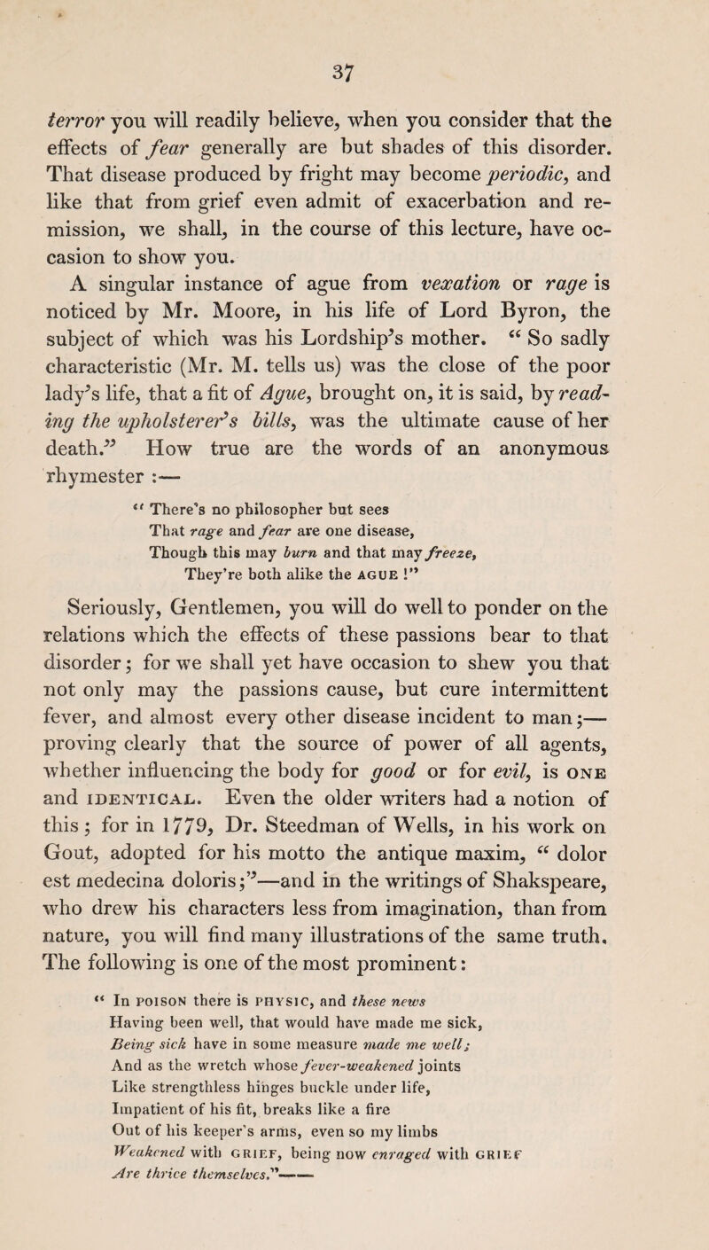 terror you will readily believe, when you consider that the effects of fear generally are but shades of this disorder. That disease produced by fright may become periodic, and like that from grief even admit of exacerbation and re¬ mission, we shall, in the course of this lecture, have oc¬ casion to show you. A singular instance of ague from vexation or rage is noticed by Mr. Moore, in his life of Lord Byron, the subject of which was his Lordship^s mother. “ So sadly characteristic (Mr. M. tells us) was the close of the poor lady’s life, that a fit of Ague, brought on, it is said, by read¬ ing the upholsterer’s bills, was the ultimate cause of her deathHow true are the words of an anonymous rhymester There's no philosopher but sees That rage and fear are one disease, Though this may burn and that may freeze, They’re both alike the ague 1” Seriously, Gentlemen, you will do well to ponder on the relations which the effects of these passions bear to that disorder; for we shall yet have occasion to shew you that not only may the passions cause, but cure intermittent fever, and almost every other disease incident to man;—* proving clearly that the source of power of all agents, whether influencing the body for good or for evil, is one and identical.. Even the older writers had a notion of this ; for in 1779> Dr. Steedman of Wells, in his work on Gout, adopted for his motto the antique maxim, “ dolor est medecina doloris;^—and in the writings of Shakspeare, who drew his characters less from imagination, than from nature, you will find many illustrations of the same truth. The following is one of the most prominent: “ In poison there is physic, and these news Having been well, that would have made me sick, Being sick have in some measure made me well; And as the wretch whose fever-weakened joints Like strengthless hinges buckle under life, Impatient of his fit, breaks like a fire Out of his keeper’s arms, even so my limbs Weakened with grief, being now enraged with grief Are thrice themselves--