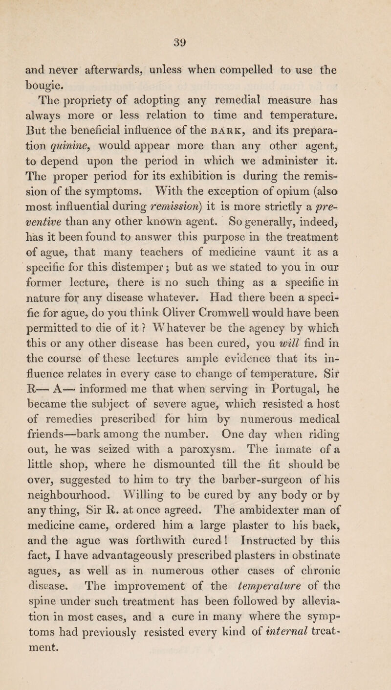 and never afterwards, unless when compelled to use the bougie. The propriety of adopting any remedial measure has always more or less relation to time and temperature. But the beneficial influence of the bark, and its prepara¬ tion quinine, would appear more than any other agent, to depend upon the period in which we administer it. The proper period for its exhibition is during the remis¬ sion of the symptoms. With the exception of opium (also most influential during remission) it is more strictly a pre¬ ventive than any other known agent. So generally, indeed, has it been found to answer this purpose in the treatment of ague, that many teachers of medicine vaunt it as a specific for this distemper; but as we stated to you in our former lecture, there is no such thing as a specific in nature for any disease whatever. Had there been a speci¬ fic for ague, do you think Oliver Cromwell would have been permitted to die of it ? Whatever be the agency by which this or any other disease has been cured, you will find in the course of these lectures ample evidence that its in¬ fluence relates in every case to change of temperature. Sir R— A—» informed me that when serving in Portugal, he became the subject of severe ague, which resisted a host of remedies prescribed for him by numerous medical friends—bark among the number. One day when riding out, he was seized with a paroxysm. The inmate of a little shop, where he dismounted till the fit should be over, suggested to him to try the barber-surgeon of his neighbourhood. Willing to be cured by any body or by any thing, Sir R. at once agreed. The ambidexter man of medicine came, ordered him a large plaster to his back, and the ague was forthwith cured! Instructed by this fact, I have advantageously prescribed plasters in obstinate agues, as well as in numerous other cases of chronic disease. The improvement of the temperature of the spine under such treatment has been followed by allevia¬ tion in most cases, and a cure in many where the symp¬ toms had previously r esisted every kind of internal treat - ment.