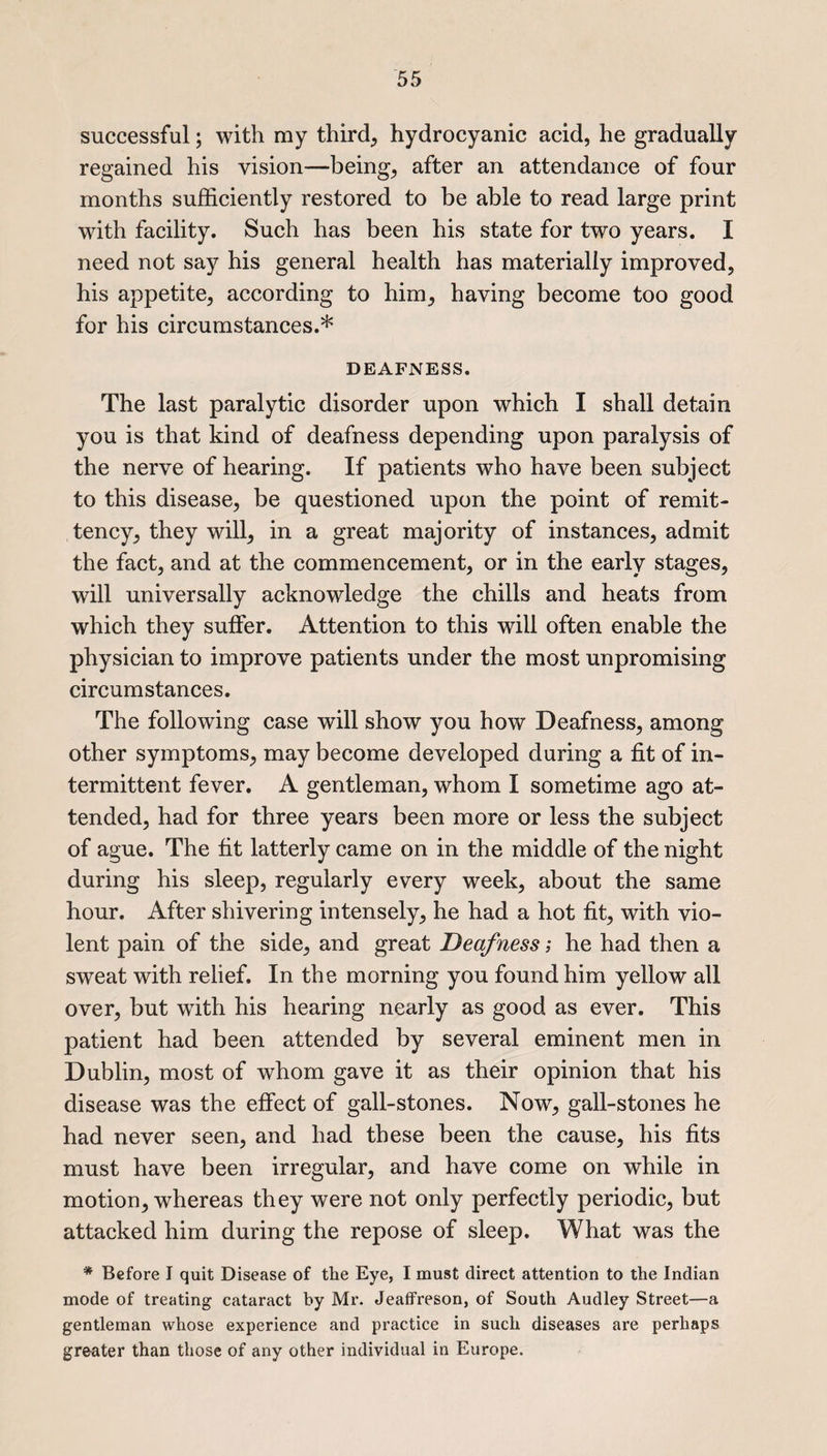 successful; with my third; hydrocyanic acid, he gradually regained his vision—being, after an attendance of four months sufficiently restored to be able to read large print with facility. Such has been his state for two years. I need not say his general health has materially improved, his appetite, according to him, having become too good for his circumstances.* DEAFNESS. The last paralytic disorder upon which I shall detain you is that kind of deafness depending upon paralysis of the nerve of hearing. If patients who have been subject to this disease, be questioned upon the point of remit- tency, they will, in a great majority of instances, admit the fact, and at the commencement, or in the early stages, will universally acknowledge the chills and heats from which they suffer. Attention to this will often enable the physician to improve patients under the most unpromising circumstances. The following case will show you how Deafness, among other symptoms, may become developed during a fit of in¬ termittent fever. A gentleman, whom I sometime ago at¬ tended, had for three years been more or less the subject of ague. The fit latterly came on in the middle of the night during his sleep, regularly every week, about the same hour. After shivering intensely, he had a hot fit, with vio¬ lent pain of the side, and great Deafness; he had then a sweat with relief. In the morning you found him yellow all over, but with his hearing nearly as good as ever. This patient had been attended by several eminent men in Dublin, most of whom gave it as their opinion that his disease was the effect of gall-stones. Now, gall-stones he had never seen, and had these been the cause, his fits must have been irregular, and have come on while in motion, whereas they were not only perfectly periodic, but attacked him during the repose of sleep. What was the * Before I quit Disease of the Eye, I must direct attention to the Indian mode of treating cataract by Mr. Jeaffreson, of South Audley Street—a gentleman whose experience and practice in such diseases are perhaps greater than those of any other individual in Europe.