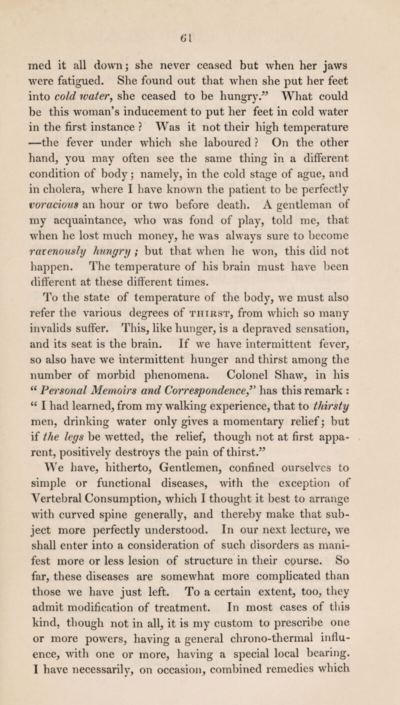 6*1 med it all down; she never ceased but when her jaws were fatigued. She found out that when she put her feet into cold water, she ceased to be hungryWhat could be this woman’s inducement to put her feet in cold water in the first instance ? Was it not their high temperature —the fever under which she laboured ? On the other hand, you may often see the same thing in a different condition of body; namely, in the cold stage of ague, and in cholera, where I have known the patient to be perfectly voracious an hour or two before death. A gentleman of my acquaintance, who was fond of play, told me, that when he lost much money, he was always sure to become ravenously hungry ; but that when he won, this did not happen. The temperature of his brain must have been different at these different times. To the state of temperature of the body, we must also refer the various degrees of thirst, from which so many invalids suffer. This, like hunger, is a depraved sensation, and its seat is the brain. If we have intermittent fever, so also have we intermittent hunger and thirst among the number of morbid phenomena. Colonel Shaw, in his “ Personal Memoirs and Correspondencehas this remark : u I had learned, from my walking experience, that to thirsty men, drinking water only gives a momentary relief; but if the legs be wetted, the relief, though not at first appa¬ rent, positively destroys the pain of thirst.^ We have, hitherto, Gentlemen, confined ourselves to simple or functional diseases, with the exception of Vertebral Consumption, which I thought it best to arrange with curved spine generally, and thereby make that sub¬ ject more perfectly understood. In our next lecture, we shall enter into a consideration of such disorders as mani¬ fest more or less lesion of structure in their course. So far, these diseases are somewhat more complicated than those we have just left. To a certain extent, too, they admit modification of treatment. In most cases of this kind, though not in all, it is my custom to prescribe one or more powers, having a general chrono-thermal influ¬ ence, with one or more, having a special local bearing. I have necessarily, on occasion, combined remedies which