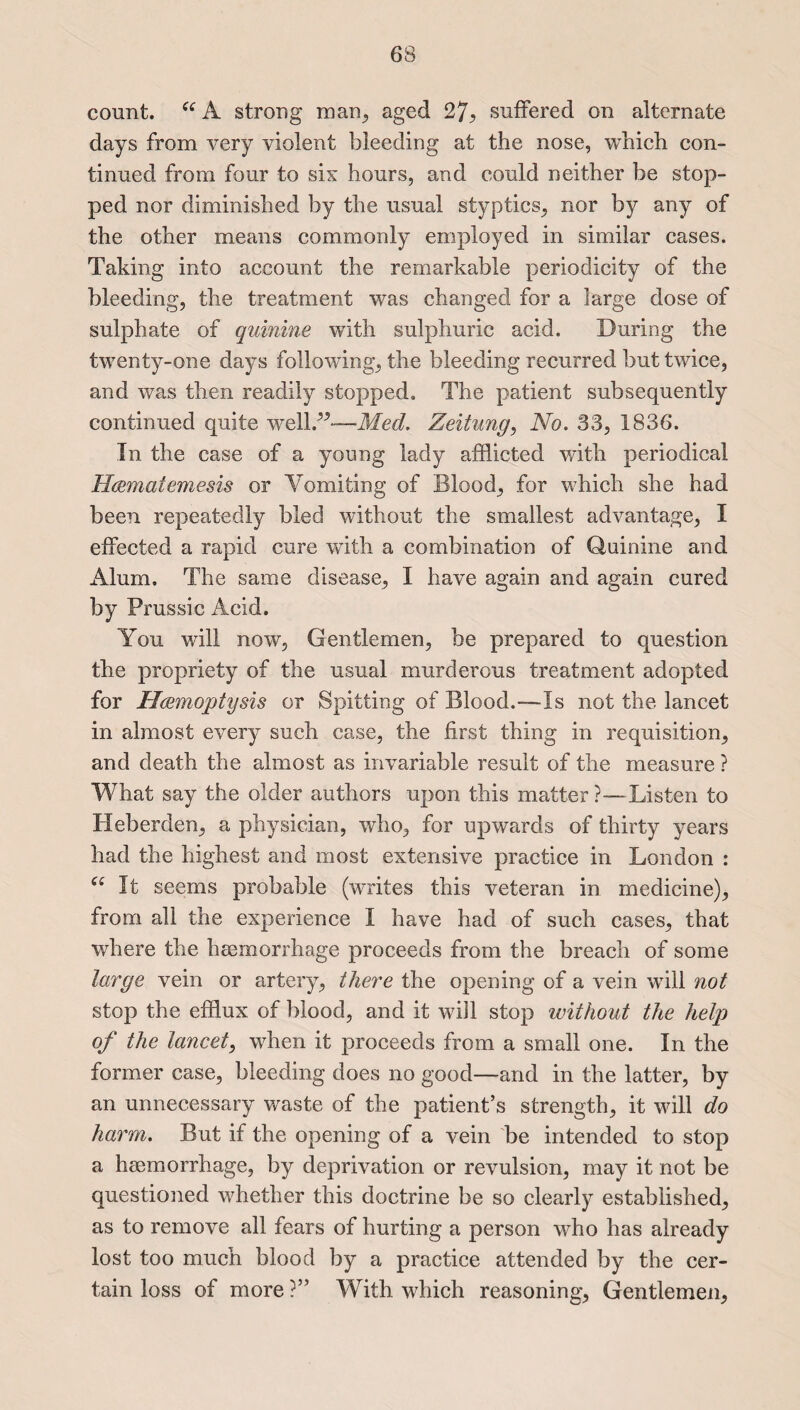 count. Ctf A strong man, aged 27? suffered on alternate days from very violent bleeding at the nose, which con¬ tinued from four to six hours, and could neither be stop¬ ped nor diminished by the usual styptics, nor by any of the other means commonly employed in similar cases. Taking into account the remarkable periodicity of the bleeding, the treatment was changed for a large dose of sulphate of quinine with sulphuric acid. During the twenty-one days following, the bleeding recurred but twice, and was then readily stopped. The patient subsequently continued quite well.”-—.Me*?. Zeitung, No. 33, 1836. In the case of a young lady afflicted with periodical Haematemesis or Vomiting of Blood, for which she had been repeatedly bled without the smallest advantage, I effected a rapid cure with a combination of Quinine and Alum. The same disease, I have again and again cured by Prussic Acid. You will now, Gentlemen, be prepared to question the propriety of the usual murderous treatment adopted for Haemoptysis or Spitting of Blood.—Is not the lancet in almost every such case, the first thing in requisition, and death the almost as invariable result of the measure ? What say the older authors upon this matter ?—Listen to Heberden, a physician, who, for upwards of thirty years had the highest and most extensive practice in London : “ It seems probable (writes this veteran in medicine), from all the experience I have had of such cases, that where the heemorrhage proceeds from the breach of some large vein or artery, there the opening of a vein will not stop the efflux of blood, and it will stop without the help of the lancet, when it proceeds from a small one. In the former case, bleeding does no good—and in the latter, by an unnecessary waste of the patient’s strength, it will do harm. But if the opening of a vein be intended to stop a heemorrhage, by deprivation or revulsion, may it not be questioned whether this doctrine be so clearly established, as to remove all fears of hurting a person who has already lost too much blood by a practice attended by the cer¬ tain loss of more ?” With which reasoning, Gentlemen,
