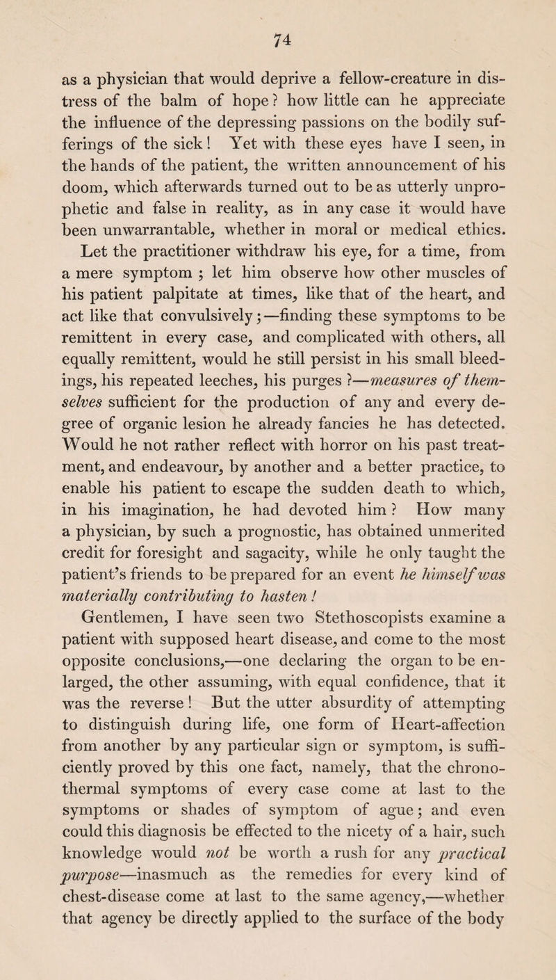 as a physician that would deprive a fellow-creature in dis¬ tress of the balm of hope ? how little can he appreciate the influence of the depressing passions on the bodily suf¬ ferings of the sick! Yet with these eyes have I seen, in the hands of the patient, the written announcement of his doom, which afterwards turned out to be as utterly unpro- phetic and false in reality, as in any case it would have been unwarrantable, whether in moral or medical ethics. Let the practitioner withdraw his eye, for a time, from a mere symptom ; let him observe how other muscles of his patient palpitate at times, like that of the heart, and act like that convulsively;—finding these symptoms to be remittent in every case, and complicated with others, all equally remittent, would he still persist in his small bleed¬ ings, his repeated leeches, his purges ?—measures of them¬ selves sufficient for the production of any and every de¬ gree of organic lesion he already fancies he has detected. Would he not rather reflect with horror on his past treat¬ ment, and endeavour, by another and a better practice, to enable his patient to escape the sudden death to which, in his imagination, he had devoted him ? How many a physician, by such a prognostic, has obtained unmerited credit for foresight and sagacity, while he only taught the patient’s friends to be prepared for an event he himself was materially contributing to hasten! Gentlemen, I have seen two Stethoscopists examine a patient with supposed heart disease, and come to the most opposite conclusions,—-one declaring the organ to be en¬ larged, the other assuming, with equal confidence, that it was the reverse ! But the utter absurdity of attempting to distinguish during life, one form of Heart-affection from another by any particular sign or symptom, is suffi¬ ciently proved by this one fact, namely, that the chrono- thermal symptoms of every case come at last to the symptoms or shades of symptom of ague; and even could this diagnosis be effected to the nicety of a hair, such knowledge would not be worth a rush for any practical purpose—inasmuch as the remedies for every kind of chest-disease come at last to the same agency,—whether that agency be directly applied to the surface of the body