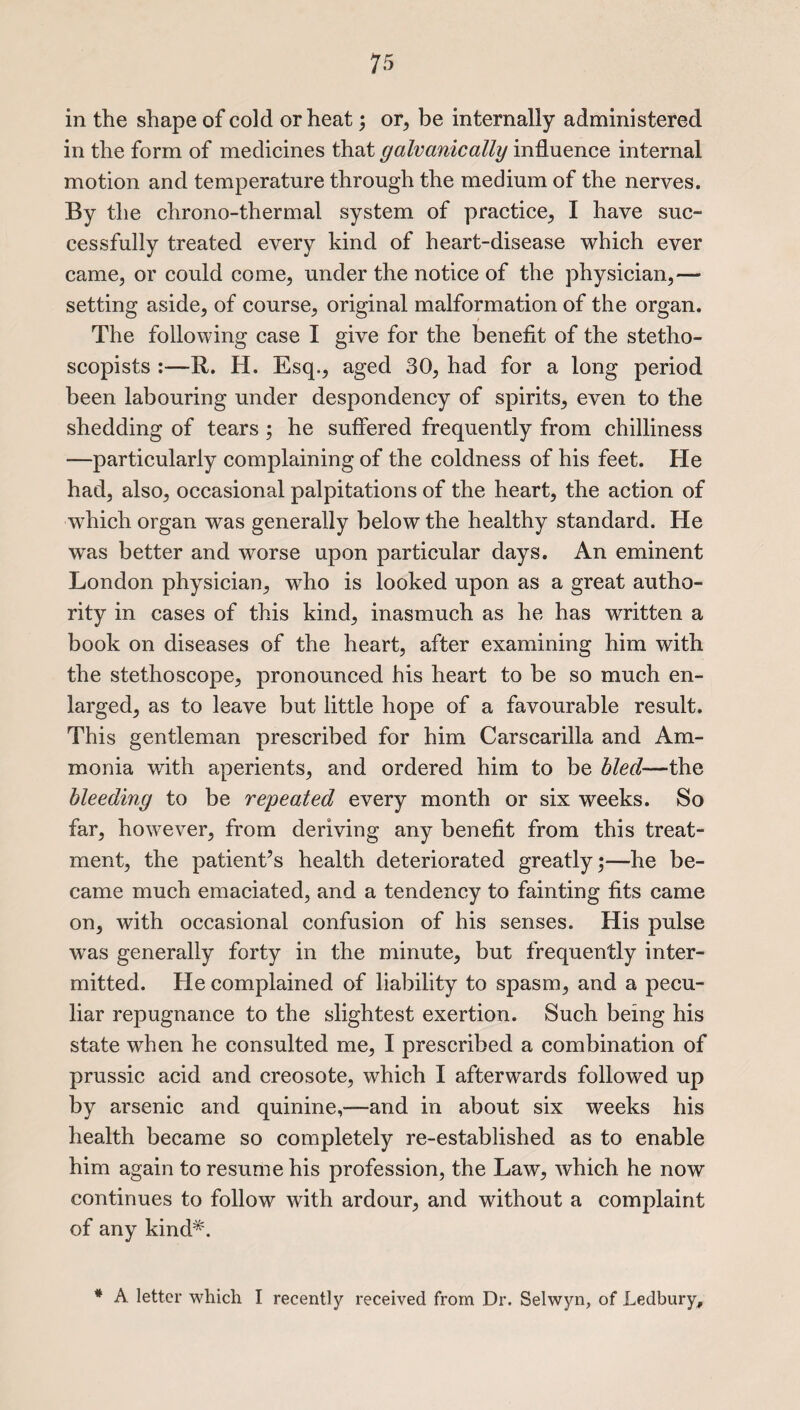 in the shape of cold or heat; or, be internally administered in the form of medicines that galvanically influence internal motion and temperature through the medium of the nerves. By the chrono-thermal system of practice, I have suc¬ cessfully treated every kind of heart-disease which ever came, or could come, under the notice of the physician,— setting aside, of course, original malformation of the organ. The following case I give for the benefit of the stetho- scopists :—R. H. Esq., aged 30, had for a long period been labouring under despondency of spirits, even to the shedding of tears ; he suffered frequently from chilliness —particularly complaining of the coldness of his feet. He had, also, occasional palpitations of the heart, the action of which organ was generally below the healthy standard. He was better and worse upon particular days. An eminent London physician, who is looked upon as a great autho¬ rity in cases of this kind, inasmuch as he has written a book on diseases of the heart, after examining him with the stethoscope, pronounced his heart to be so much en¬ larged, as to leave but little hope of a favourable result. This gentleman prescribed for him Carscarilla and Am¬ monia with aperients, and ordered him to be hied—the bleeding to be repeated every month or six weeks. So far, however, from deriving any benefit from this treat¬ ment, the patient’s health deteriorated greatly;—he be¬ came much emaciated, and a tendency to fainting fits came on, with occasional confusion of his senses. His pulse was generally forty in the minute, but frequently inter¬ mitted. He complained of liability to spasm, and a pecu¬ liar repugnance to the slightest exertion. Such being his state when he consulted me, I prescribed a combination of prussic acid and creosote, which I afterwards followed up by arsenic and quinine,—and in about six weeks his health became so completely re-established as to enable him again to resume his profession, the Law, which he now continues to follow with ardour, and without a complaint of any kind*. * A letter which I recently received from Dr. Selwyn, of Ledbury,