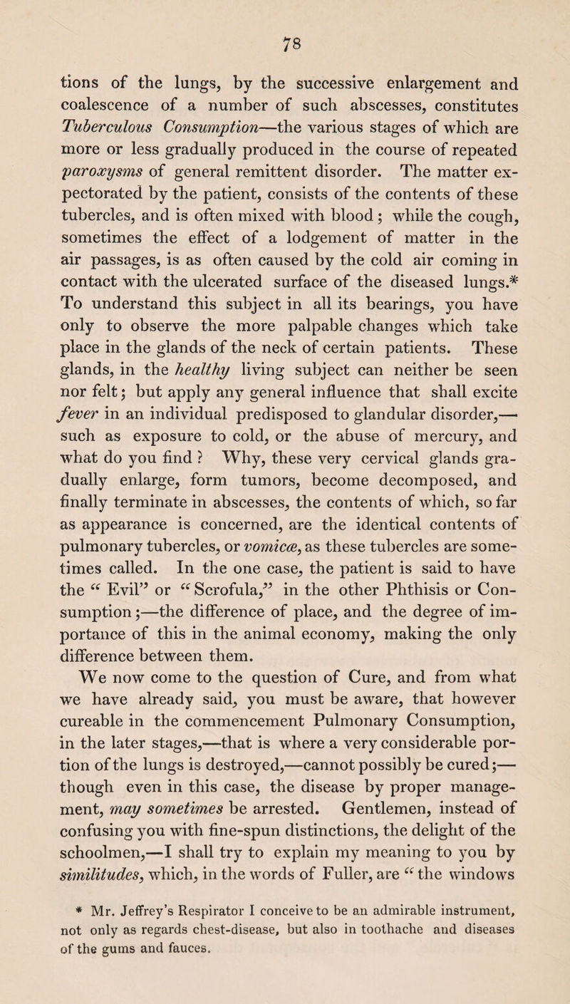 tions of the lungs, by the successive enlargement and coalescence of a number of such abscesses, constitutes Tuberculous Consumption—the various stages of which are more or less gradually produced in the course of repeated paroxysms of general remittent disorder. The matter ex¬ pectorated by the patient, consists of the contents of these tubercles, and is often mixed with blood ; while the cough, sometimes the effect of a lodgement of matter in the air passages, is as often caused by the cold air coming in contact with the ulcerated surface of the diseased lungs.* To understand this subject in all its bearings, you have only to observe the more palpable changes which take place in the glands of the neck of certain patients. These glands, in the healthy living subject can neither be seen nor felt; but apply any general influence that shall excite fever in an individual predisposed to glandular disorder,— such as exposure to cold, or the abuse of mercury, and what do you find ? Why, these very cervical glands gra¬ dually enlarge, form tumors, become decomposed, and finally terminate in abscesses, the contents of which, so far as appearance is concerned, are the identical contents of pulmonary tubercles, or vomica, as these tubercles are some¬ times called. In the one case, the patient is said to have the “ Evil’* or “ Scrofula/5 in the other Phthisis or Con¬ sumption ;—the difference of place, and the degree of im¬ portance of this in the animal economy, making the only difference between them. We now come to the question of Cure, and from what we have already said, you must be aware, that however cureable in the commencement Pulmonary Consumption, in the later stages,—that is where a very considerable por¬ tion of the lungs is destroyed,—cannot possibly be cured;— though even in this case, the disease by proper manage¬ ment, may sometimes be arrested. Gentlemen, instead of confusing you with fine-spun distinctions, the delight of the schoolmen,—I shall try to explain my meaning to you by similitudes, which, in the words of Fuller, are i( the windows * Mr. Jeffrey’s Respirator I conceive to be an admirable instrument, not only as regards chest-disease, but also in toothache and diseases of the gums and fauces.