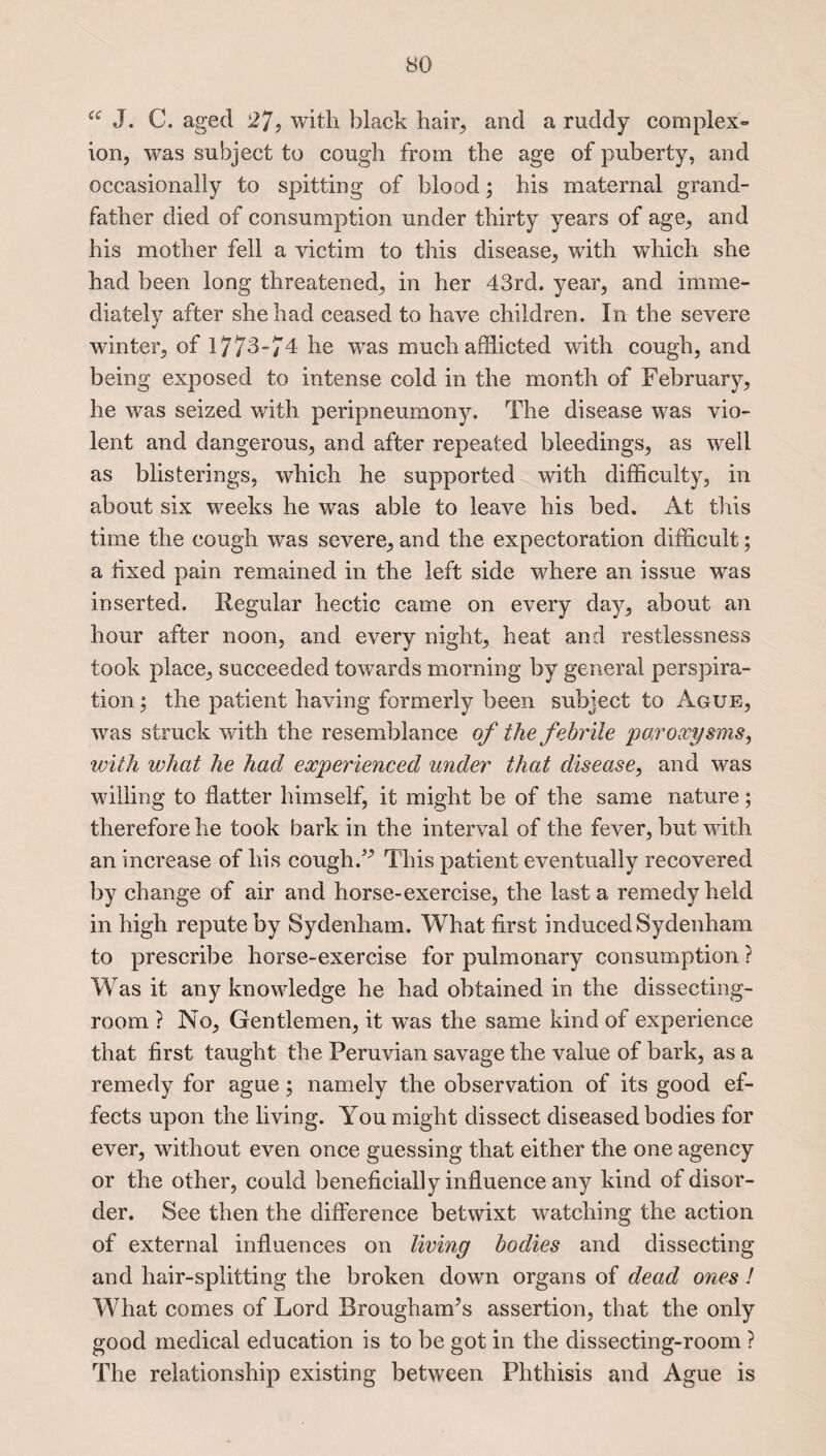 ce J. C. aged 27, with black hair, and a ruddy complex*- ion, was subject to cough from the age of puberty, and occasionally to spitting of blood; his maternal grand¬ father died of consumption under thirty years of age, and his mother fell a victim to this disease, with which she had been long threatened, in her 43rd. year, and imme¬ diately after she had ceased to have children. In the severe winter, of 1773-74 he was much afflicted with cough, and being exposed to intense cold in the month of February, he was seized with peripneumony. The disease was vio¬ lent and dangerous, and after repeated bleedings, as well as blisterings, which he supported with difficulty, in about six weeks he was able to leave his bed. At this time the cough was severe, and the expectoration difficult; a fixed pain remained in the left side where an issue was inserted. Regular hectic came on every day, about an hour after noon, and every night, heat and restlessness took place, succeeded towards morning by general perspira¬ tion ; the patient having formerly been subject to Ague, was struck with the resemblance of the febrile paroxysms, with what he had experienced under that disease, and was willing to flatter himself, it might be of the same nature; therefore he took bark in the interval of the fever, but with an increase of his cough A This patient eventually recovered by change of air and horse-exercise, the last a remedy held in high repute by Sydenham. What first induced Sydenham to prescribe horse-exercise for pulmonary consumption ? Was it any knowledge he had obtained in the dissecting- room ? No, Gentlemen, it was the same kind of experience that first taught the Peruvian savage the value of bark, as a remedy for ague; namely the observation of its good ef¬ fects upon the living. You might dissect diseased bodies for ever, without even once guessing that either the one agency or the other, could beneficially influence any kind of disor¬ der. See then the difference betwixt watching the action of external influences on living bodies and dissecting and hair-splitting the broken down organs of dead ones ! What comes of Lord Brougham’s assertion, that the only good medical education is to be got in the dissecting-room ? The relationship existing between Phthisis and Ague is