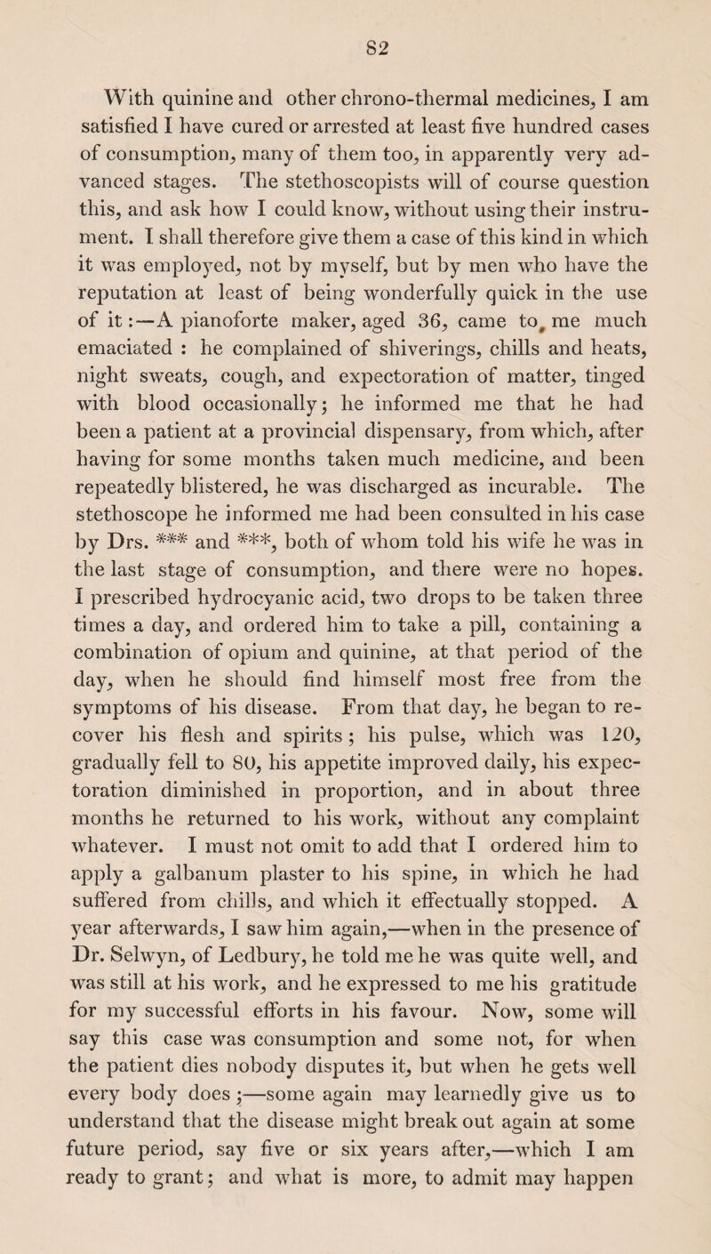 With quinine and other chrono-thermal medicines, I am satisfied I have cured or arrested at least five hundred cases of consumption, many of them too, in apparently very ad¬ vanced stages. The stethoscopists will of course question this, and ask how I could know, without using their instru¬ ment. I shall therefore give them a case of this kind in which it was employed, not by myself, but by men who have the reputation at least of being wonderfully quick in the use of itA pianoforte maker, aged 36, came to, me much emaciated : he complained of shiverings, chills and heats, night sweats, cough, and expectoration of matter, tinged with blood occasionally; he informed me that he had been a patient at a provincial dispensary, from which, after having for some months taken much medicine, and been repeatedly blistered, he was discharged as incurable. The stethoscope he informed me had been consulted in his case by Drs. and ***, both of whom told his wife he was in the last stage of consumption, and there were no hopes. I prescribed hydrocyanic acid, two drops to be taken three times a day, and ordered him to take a pill, containing a combination of opium and quinine, at that period of the day, when he should find himself most free from the symptoms of his disease. From that day, he began to re¬ cover his flesh and spirits; his pulse, which was 120, gradually fell to 80, his appetite improved daily, his expec¬ toration diminished in proportion, and in about three months he returned to his work, without any complaint whatever. I must not omit to add that I ordered him to apply a galbanum plaster to his spine, in which he had suffered from chills, and which it effectually stopped. A year afterwards, I saw him again,—when in the presence of Dr. Selwyn, of Ledbury, he told me he was quite well, and was still at his work, and he expressed to me his gratitude for my successful efforts in his favour. Now, some will say this case was consumption and some not, for when the patient dies nobody disputes it, but when he gets well every body does ;—some again may learnedly give us to understand that the disease might break out again at some future period, say five or six years after,—which I am ready to grant; and what is more, to admit may happen