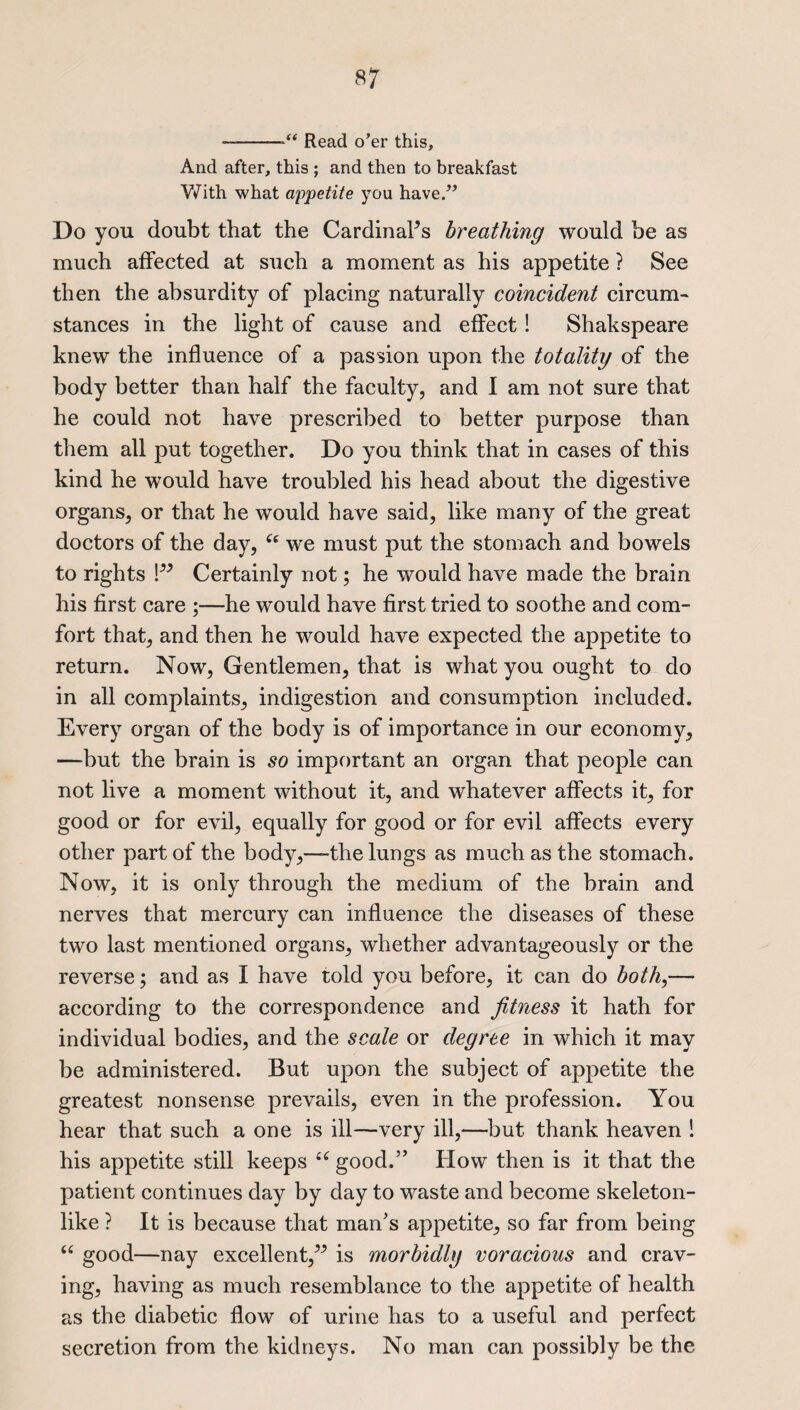 —-Read o’er this. And after, this ; and then to breakfast V/ith what appetite you have.” Do you doubt that the Cardinal’s breathing would be as much affected at such a moment as his appetite ? See then the absurdity of placing naturally coincident circum¬ stances in the light of cause and effect ! Shakspeare knew the influence of a passion upon the totality of the body better than half the faculty, and I am not sure that he could not have prescribed to better purpose than them all put together. Do you think that in cases of this kind he would have troubled his head about the digestive organs, or that he would have said, like many of the great doctors of the day, “ we must put the stomach and bowels to rights !” Certainly not; he would have made the brain his first care ;—he would have first tried to soothe and com¬ fort that, and then he would have expected the appetite to return. Now, Gentlemen, that is what you ought to do in all complaints, indigestion and consumption included. Every organ of the body is of importance in our economy, —but the brain is so important an organ that people can not live a moment without it, and whatever affects it, for good or for evil, equally for good or for evil affects every other part of the body,—the lungs as much as the stomach. Now, it is only through the medium of the brain and nerves that mercury can influence the diseases of these two last mentioned organs, whether advantageously or the reverse; and as I have told you before, it can do both,— according to the correspondence and fitness it hath for individual bodies, and the scale or degree in which it may be administered. But upon the subject of appetite the greatest nonsense prevails, even in the profession. You hear that such a one is ill—very ill,—but thank heaven ! his appetite still keeps “good.” How then is it that the patient continues day by day to waste and become skeleton¬ like ? It is because that man's appetite, so far from being “ good—nay excellent,” is morbidly voracious and crav¬ ing, having as much resemblance to the appetite of health as the diabetic flow of urine has to a useful and perfect secretion from the kidneys. No man can possibly be the