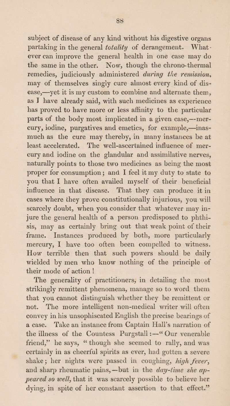 subject of disease of any kind without his digestive organs partaking in the general totality of derangement. What¬ ever can improve the general health in one case may do the same in the other. Now, though the chrono-thermal remedies, judiciously administered during the remission, may of themselves singly cure almost every kind of dis¬ ease,—-yet it is my custom to combine and alternate them, as I have already said, with such medicines as experience has proved to have more or less affinity to the particular parts of the body most implicated in a given case,—mer¬ cury, iodine, purgatives and emetics, for example,—inas¬ much as the cure may thereby, in many instances be at least accelerated. The well-ascertained influence of mer¬ cury and iodine on the glandular and assimilative nerves, naturally points to those two medicines as being the most proper for consumption; and I feel it my duty to state to you that 1 have often availed myself of their beneficial influence in that disease. That they can produce it in cases where they prove constitutionally injurious, you will scarcely doubt, when you consider that whatever may in¬ jure the general health of a person predisposed to phthi¬ sis, may as certainly bring out that wreak point of their frame. Instances produced by both, more particularly mercury, I have too often been compelled to witness. How terrible then that such powers should be daily wielded by men who know nothing of the principle of their mode of action 1 The generality of practitioners, in detailing the most strikingly remittent phenomena, manage so to word them that you cannot distinguish whether they be remittent or not. The more intelligent non-medical writer will often convey in his unsophiscated English the precise bearings of a case. Take an instance from Captain Hall’s narration of the illness of the Countess Purgstall“ Our venerable friend/’ he says, “ though she seemed to rally, and was certainly in as cheerful spirits as ever, had gotten a severe shake; her nights were passed in coughing, high fever, and sharp rheumatic pains,—but in the day-time she ap¬ peared so well, that it wTas scarcely possible to believe her dying, in spite of her constant assertion to that effect.”