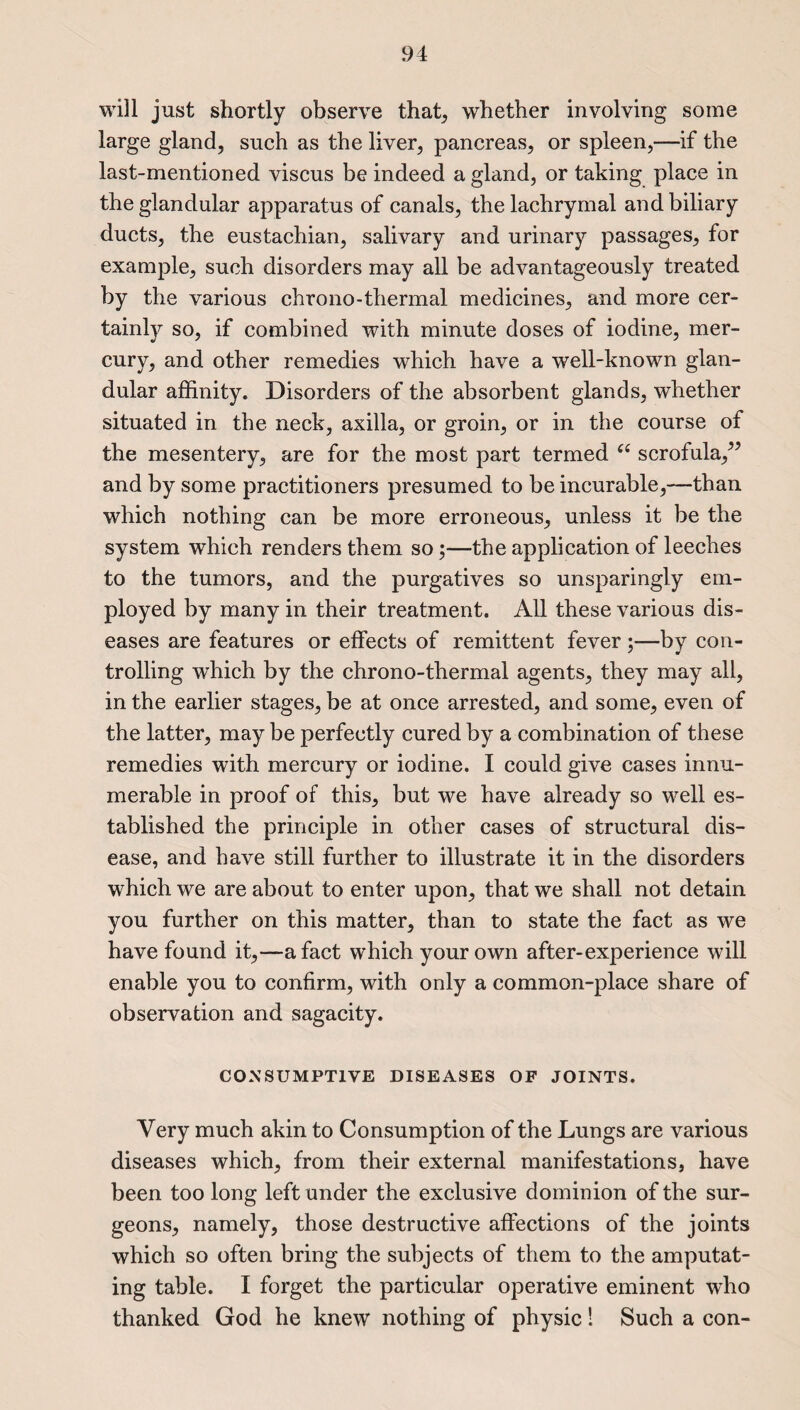 will just shortly observe that, whether involving some large gland, such as the liver, pancreas, or spleen,—if the last-mentioned viscus be indeed a gland, or taking place in the glandular apparatus of canals, the lachrymal and biliary ducts, the eustachian, salivary and urinary passages, for example, such disorders may all be advantageously treated by the various chrono-thermal medicines, and more cer¬ tainly so, if combined with minute doses of iodine, mer¬ cury, and other remedies which have a well-known glan¬ dular affinity. Disorders of the absorbent glands, whether situated in the neck, axilla, or groin, or in the course of the mesentery, are for the most part termed u scrofula,” and by some practitioners presumed to be incurable,—than which nothing can be more erroneous, unless it be the system which renders them so;—the application of leeches to the tumors, and the purgatives so unsparingly em¬ ployed by many in their treatment. All these various dis¬ eases are features or effects of remittent fever ;—by con¬ trolling which by the chrono-thermal agents, they may all, in the earlier stages, be at once arrested, and some, even of the latter, may be perfectly cured by a combination of these remedies with mercury or iodine. I could give cases innu¬ merable in proof of this, but we have already so well es¬ tablished the principle in other cases of structural dis¬ ease, and have still further to illustrate it in the disorders which we are about to enter upon, that we shall not detain you further on this matter, than to state the fact as we have found it,—a fact which your own after-experience will enable you to confirm, with only a common-place share of observation and sagacity. CONSUMPTIVE DISEASES OF JOINTS. Very much akin to Consumption of the Lungs are various diseases which, from their external manifestations, have been too long left under the exclusive dominion of the sur¬ geons, namely, those destructive affections of the joints which so often bring the subjects of them to the amputat¬ ing table. I forget the particular operative eminent who thanked God he knew nothing of physic! Such a con-