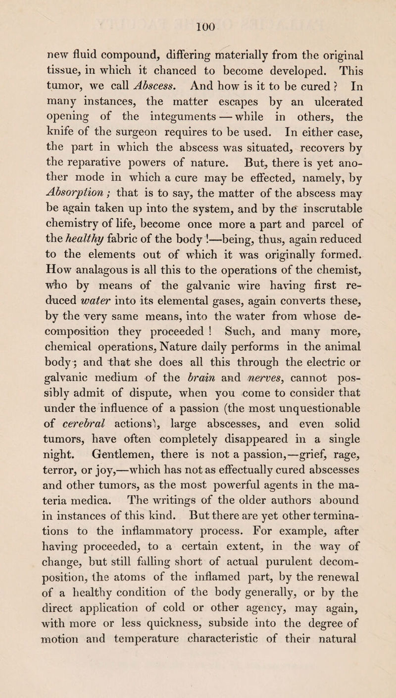 new fluid compound, differing materially from the original tissue, in which it chanced to become developed. This tumor, we call Abscess. And how is it to be cured ? In many instances, the matter escapes by an ulcerated opening of the integuments — while in others, the knife of the surgeon requires to be used. In either case, the part in which the abscess was situated, recovers by the reparative powers of nature. But, there is yet ano¬ ther mode in which a cure may be effected, namely, by Absorption; that is to say, the matter of the abscess may be again taken up into the system, and by the' inscrutable chemistry of life, become once more a part and parcel of the healthy fabric of the body !—being, thus, again reduced to the elements out of which it was originally formed. How analagous is all this to the operations of the chemist, who by means of the galvanic wire having first re¬ duced water into its elemental gases, again converts these, by the very same means, into the water from whose de¬ composition they proceeded ! Such, and many more, chemical operations, Nature daily performs in the animal body; and that she does all this through the electric or galvanic medium of the brain and nerves, cannot pos¬ sibly admit of dispute, when you come to consider that under the influence of a passion (the most unquestionable of cerebral actions'), large abscesses, and even solid tumors, have often completely disappeared in a single night. Gentlemen, there is not a passion,—grief, rage, terror, or joy,—which has not as effectually cured abscesses and other tumors, as the most powerful agents in the ma¬ teria medica. The writings of the older authors abound in instances of this kind. But there are yet other termina¬ tions to the inflammatory process. For example, after having proceeded, to a certain extent, in the way of change, but still falling short of actual purulent decom¬ position, the atoms of the inflamed part, by the renewal of a healthy condition of the body generally, or by the direct application of cold or other agency, may again, with more or less quickness, subside into the degree of motion and temperature characteristic of their natural