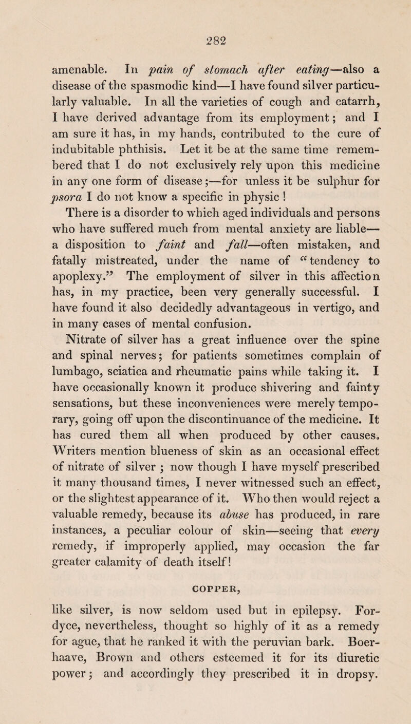 amenable. In pain of stomach after eating—also a disease of the spasmodic kind—I have found silver particu¬ larly valuable. In all the varieties of cough and catarrh, I have derived advantage from its employment; and I am sure it has, in my hands, contributed to the cure of indubitable phthisis. Let it be at the same time remem¬ bered that I do not exclusively rely upon this medicine in any one form of disease;—for unless it be sulphur for psora I do not know a specific in physic ! There is a disorder to which aged individuals and persons who have suffered much from mental anxiety are liable— a disposition to faint and fall— often mistaken, and fatally mistreated, under the name of “ tendency to apoplexy.^ The employment of silver in this affection has, in my practice, been very generally successful. I have found it also decidedly advantageous in vertigo, and in many cases of mental confusion. Nitrate of silver has a great influence over the spine and spinal nerves; for patients sometimes complain of lumbago, sciatica and rheumatic pains while taking it. I have occasionally known it produce shivering and fainty sensations, but these inconveniences were merely tempo¬ rary, going off upon the discontinuance of the medicine. It has cured them all when produced by other causes. Writers mention blueness of skin as an occasional effect of nitrate of silver ; now though I have myself prescribed it many thousand times, I never witnessed such an effect, or the slightest appearance of it. Who then would reject a valuable remedy, because its abuse has produced, in rare instances, a peculiar colour of skin-—seeing that every remedy, if improperly applied, may occasion the far greater calamity of death itself! COPPER, like silver, is now seldom used but in epilepsy. For- dyce, nevertheless, thought so highly of it as a remedy for ague, that he ranked it with the peruvian bark. Boer- haave, Brown and others esteemed it for its diuretic power; and accordingly they prescribed it in dropsy.