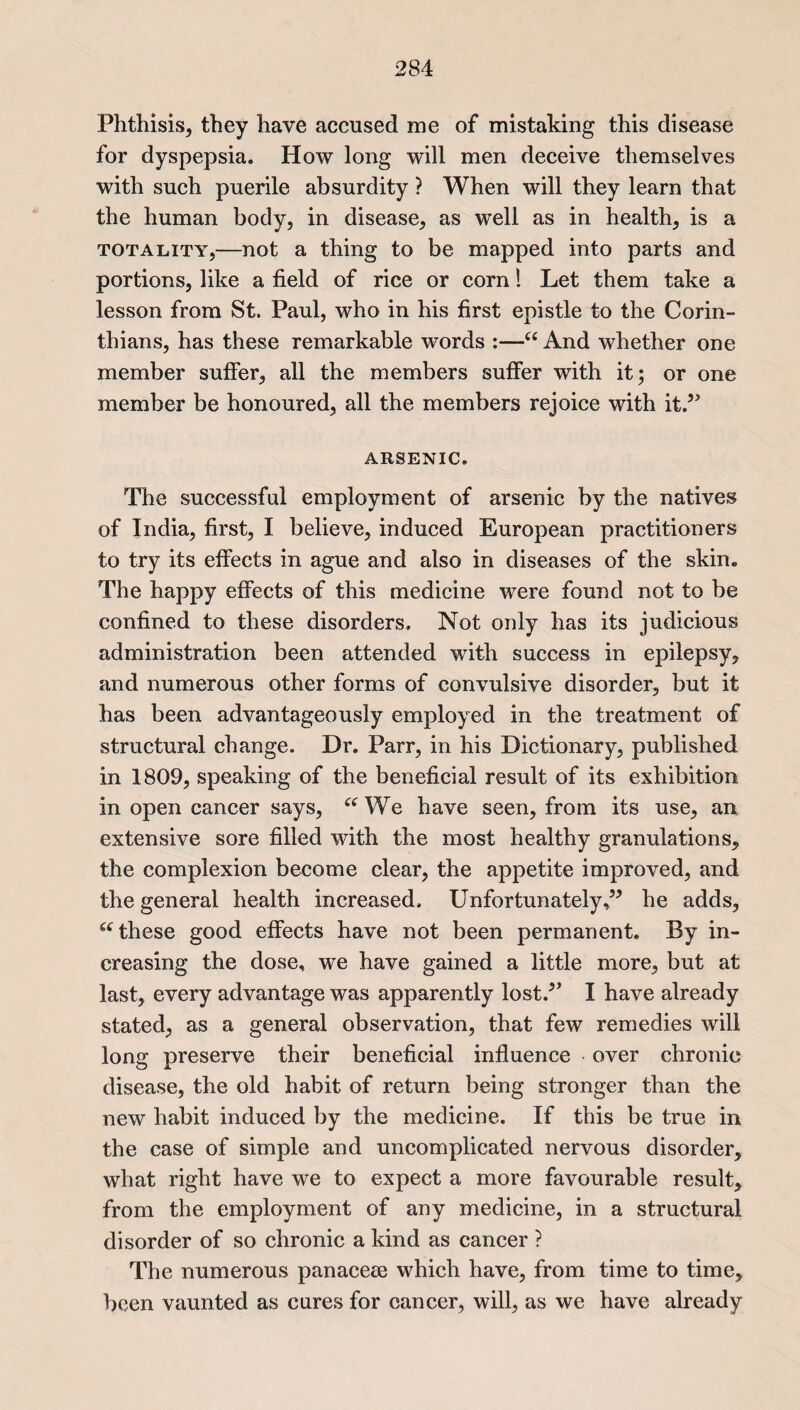 Phthisis, they have accused me of mistaking this disease for dyspepsia. How long will men deceive themselves with such puerile absurdity ? When will they learn that the human body, in disease, as well as in health, is a totality,—not a thing to be mapped into parts and portions, like a field of rice or corn! Let them take a lesson from St, Paul, who in his first epistle to the Corin¬ thians, has these remarkable words :—u And whether one member suffer, all the members suffer with it; or one member be honoured, all the members rejoice with it.” ARSENIC. The successful employment of arsenic by the natives of India, first, I believe, induced European practitioners to try its effects in ague and also in diseases of the skin. The happy effects of this medicine were found not to be confined to these disorders. Not only has its judicious administration been attended with success in epilepsy, and numerous other forms of convulsive disorder, but it has been advantageously employed in the treatment of structural change. Dr. Parr, in his Dictionary, published in 1809, speaking of the beneficial result of its exhibition in open cancer says, “ We have seen, from its use, an extensive sore filled with the most healthy granulations, the complexion become clear, the appetite improved, and the general health increased. Unfortunately,” he adds, “ these good effects have not been permanent. By in¬ creasing the dose, we have gained a little more, but at last, every advantage was apparently lost.” I have already stated, as a general observation, that few remedies will long preserve their beneficial influence over chronic disease, the old habit of return being stronger than the new habit induced by the medicine. If this be true in the case of simple and uncomplicated nervous disorder, what right have we to expect a more favourable result, from the employment of any medicine, in a structural disorder of so chronic a kind as cancer ? The numerous panaceee which have, from time to time, been vaunted as cures for cancer, will, as we have already