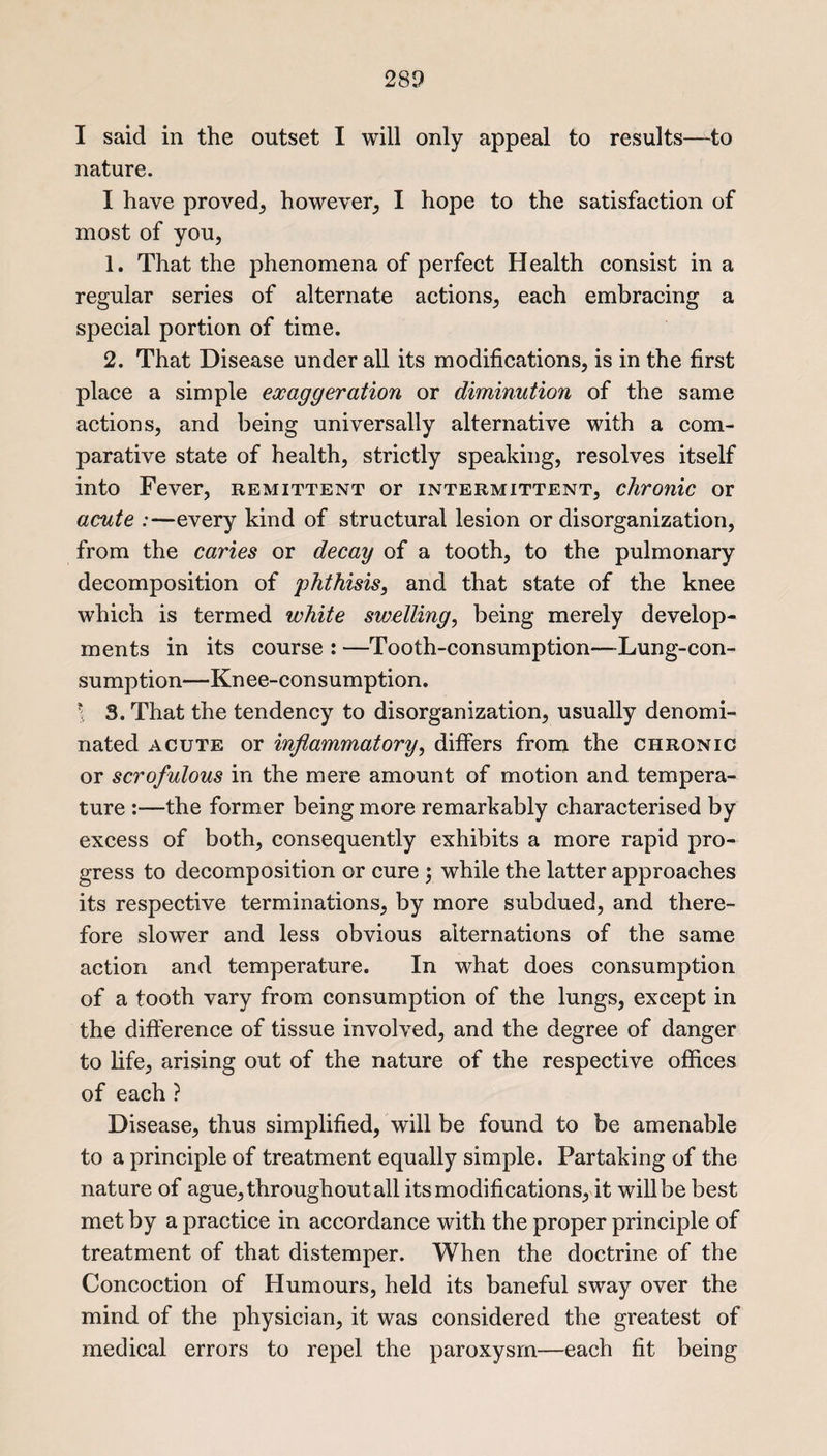 I said in the outset I will only appeal to results—to nature. I have proved^ however; I hope to the satisfaction of most of you, 1. That the phenomena of perfect Health consist in a regular series of alternate actions, each embracing a special portion of time. 2. That Disease under all its modifications, is in the first place a simple exaggeration or diminution of the same actions, and being universally alternative with a com¬ parative state of health, strictly speaking, resolves itself into Fever, remittent or intermittent, chronic or acute :—every kind of structural lesion or disorganization, from the caries or decay of a tooth, to the pulmonary decomposition of phthisis, and that state of the knee which is termed white swelling, being merely develop¬ ments in its course : —Tooth-consumption—-Lung-con¬ sumption—Knee-consumption. 1 3. That the tendency to disorganization, usually denomi¬ nated acute or inflammatory, differs from the chronic or scrofulous in the mere amount of motion and tempera¬ ture :—the former being more remarkably characterised by excess of both, consequently exhibits a more rapid pro¬ gress to decomposition or cure ; while the latter approaches its respective terminations, by more subdued, and there¬ fore slower and less obvious alternations of the same action and temperature. In what does consumption of a tooth vary from consumption of the lungs, except in the difference of tissue involved, and the degree of danger to life, arising out of the nature of the respective offices of each ? Disease, thus simplified, will be found to be amenable to a principle of treatment equally simple. Partaking of the nature of ague, throughout all its modifications, it will be best met by a practice in accordance with the proper principle of treatment of that distemper. When the doctrine of the Concoction of Humours, held its baneful sway over the mind of the physician, it was considered the greatest of medical errors to repel the paroxysm—each fit being