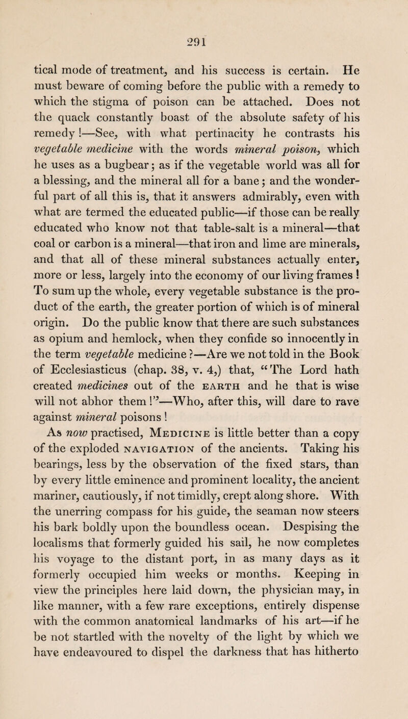 tical mode of treatment, and his success is certain. He must beware of coming before the public with a remedy to which the stigma of poison can be attached. Does not the quack constantly boast of the absolute safety of his remedy!—See, with what pertinacity he contrasts his vegetable medicine with the words mineral poison, which he uses as a bugbear; as if the vegetable world was all for a blessings and the mineral all for a bane; and the wonder¬ ful part of all this is, that it answers admirably, even with what are termed the educated public—if those can be really educated who know not that table-salt is a mineral—that coal or carbon is a mineral—that iron and lime are minerals, and that all of these mineral substances actually enter, more or less, largely into the economy of our living frames ! To sum up the whole, every vegetable substance is the pro¬ duct of the earth, the greater portion of which is of mineral origin. Do the public know that there are such substances as opium and hemlock, when they confide so innocently in the term vegetable medicine ?—Are we not told in the Book of Ecclesiasticus (chap. 38, v. 4,) that, 66 The Lord hath created medicines out of the earth and he that is wise will not abhor them V’—Who, after this, will dare to rave against mineral poisons! As now practised, Medicine is little better than a copy of the exploded navigation of the ancients. Taking his bearings, less by the observation of the fixed stars, than by every little eminence and prominent locality, the ancient mariner, cautiously, if not timidly, crept along shore. With the unerring compass for his guide, the seaman now steers his bark boldly upon the boundless ocean. Despising the localisms that formerly guided his sail, he now completes his voyage to the distant port, in as many days as it formerly occupied him weeks or months. Keeping in view the principles here laid down, the physician may, in like manner, with a few rare exceptions, entirely dispense with the common anatomical landmarks of his art—if he be not startled with the novelty of the light by which we have endeavoured to dispel the darkness that has hitherto