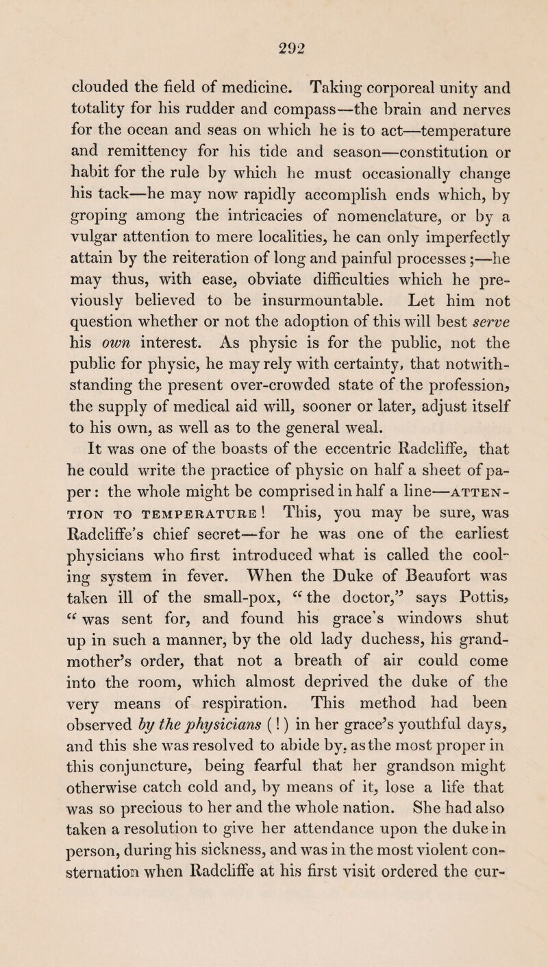 clouded the field of medicine. Taking corporeal unity and totality for his rudder and compass—-the brain and nerves for the ocean and seas on which he is to act—temperature and remittency for his tide and season—constitution or habit for the rule by which he must occasionally change his tack—he may now rapidly accomplish ends which, by groping among the intricacies of nomenclature, or by a vulgar attention to mere localities, he can only imperfectly attain by the reiteration of long and painful processes;—he may thus, with ease, obviate difficulties which he pre¬ viously believed to be insurmountable. Let him not question whether or not the adoption of this will best serve his own interest. As physic is for the public, not the public for physic, he may rely with certainty, that notwith¬ standing the present over-crowded state of the profession^ the supply of medical aid will, sooner or later, adjust itself to his own, as well as to the general weal. It was one of the boasts of the eccentric Radcliffe, that he could write the practice of physic on half a sheet of pa¬ per: the whole might be comprised in half a line-—atten¬ tion to temperature ! This, you may be sure, was Radcliffe’s chief secret—-for he was one of the earliest physicians who first introduced what is called the cool¬ ing system in fever. When the Duke of Beaufort was taken ill of the small-pox, “ the doctor,’’ says Pottis^ c£ was sent for, and found his grace’s windows shut up in such a manner, by the old lady duchess, his grand¬ mother’s order, that not a breath of air could come into the room, which almost deprived the duke of the very means of respiration. This method had been observed by the physicians (!) in her grace’s youthful days, and this she was resolved to abide by, as the most proper in this conjuncture, being fearful that her grandson might otherwise catch cold and, by means of it, lose a life that was so precious to her and the whole nation. She had also taken a resolution to give her attendance upon the duke in person, during his sickness, and was in the most violent con¬ sternation when Radcliffe at his first visit ordered the cur-