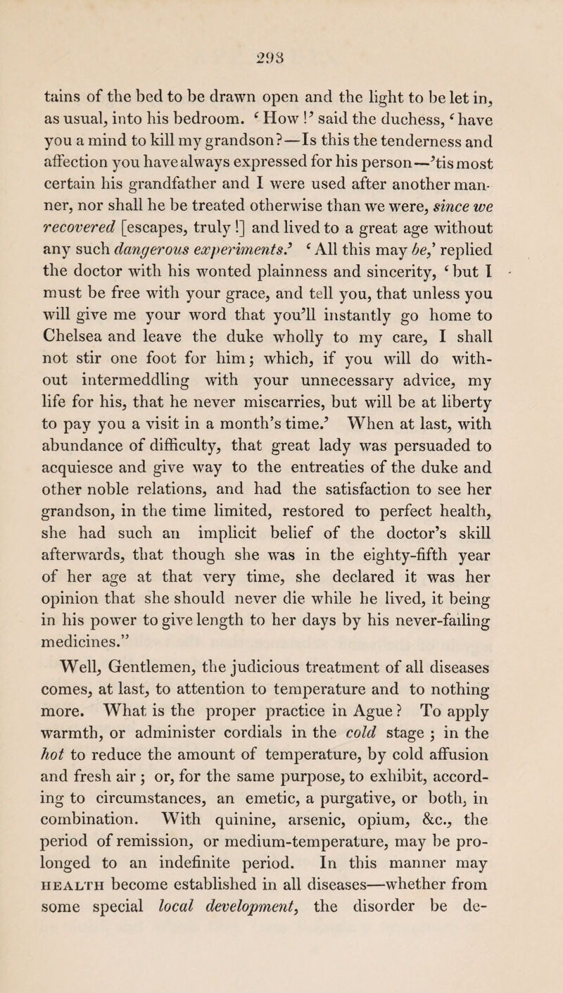 tains of the bed to be drawn open and the light to be let in., as usual; into his bedroom. ‘ How !’ said the duchess,f have you a mind to kill my grandson?—Is this the tenderness and affection you have always expressed for his person—’tismost certain his grandfather and I were used after another man¬ ner, nor shall he be treated otherwise than we were, since we recovered [escapes, truly !] and lived to a great age without any such dangerous experiments? £ All this may he,’ replied the doctor with his wonted plainness and sincerity, £ but I must be free with your grace, and tell you, that unless you will give me your word that you’ll instantly go home to Chelsea and leave the duke wholly to my care, I shall not stir one foot for him; which, if you will do with¬ out intermeddling with your unnecessary advice, my life for his, that he never miscarries, but will be at liberty to pay you a visit in a month’s time.’ When at last, with abundance of difficulty, that great lady was persuaded to acquiesce and give way to the entreaties of the duke and other noble relations, and had the satisfaction to see her grandson, in the time limited, restored to perfect health, she had such an implicit belief of the doctor’s skill afterwards, that though she -was in the eighty-fifth year of her age at that very time, she declared it was her opinion that she should never die while he lived, it being in his power to give length to her days by his never-failing medicines.” Well, Gentlemen, the judicious treatment of all diseases comes, at last, to attention to temperature and to nothing- more. What is the proper practice in Ague ? To apply warmth, or administer cordials in the cold stage ; in the hot to reduce the amount of temperature, by cold affusion and fresh air ; or, for the same purpose, to exhibit, accord¬ ing to circumstances, an emetic, a purgative, or both, in combination. With quinine, arsenic, opium, &c., the period of remission, or medium-temperature, may be pro¬ longed to an indefinite period. In this manner may health become established in all diseases—whether from some special local development, the disorder be de-