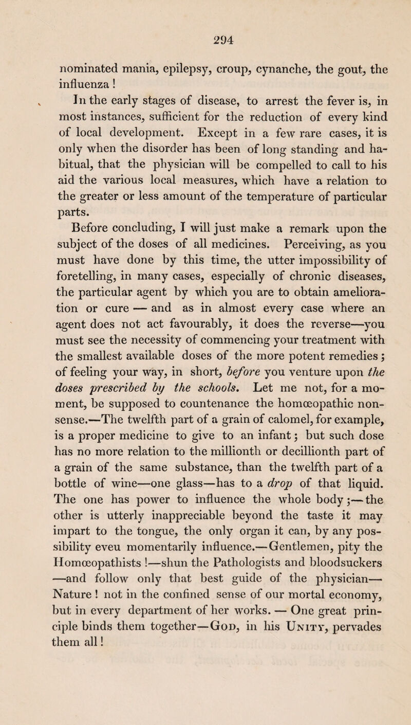 nominated mania, epilepsy, croup, cynanche, the gout, the influenza! In the early stages of disease, to arrest the fever is, in most instances, sufficient for the reduction of every kind of local development. Except in a few rare cases, it is only when the disorder has been of long standing and ha¬ bitual, that the physician will be compelled to call to his aid the various local measures, which have a relation to the greater or less amount of the temperature of particular parts. Before concluding, I will just make a remark upon the subject of the doses of all medicines. Perceiving, as you must have done by this time, the utter impossibility of foretelling, in many cases, especially of chronic diseases, the particular agent by which you are to obtain ameliora¬ tion or cure — and as in almost every case where an agent does not act favourably, it does the reverse—you must see the necessity of commencing your treatment with the smallest available doses of the more potent remedies; of feeling your way, in short, before you venture upon the doses prescribed by the schools. Let me not, for a mo¬ ment, be supposed to countenance the homoeopathic non¬ sense.—The twelfth part of a grain of calomel, for example, is a proper medicine to give to an infant; but such dose has no more relation to the millionth or decillionth part of a grain of the same substance, than the twelfth part of a bottle of wine—one glass—has to a drop of that liquid. The one has power to influence the whole body;—the other is utterly inappreciable beyond the taste it may impart to the tongue, the only organ it can, by any pos¬ sibility eveu momentarily influence.— Gentlemen, pity the Homoeopathists !—shun the Pathologists and bloodsuckers —and follow only that best guide of the physician— Nature ! not in the confined sense of our mortal economy, but in every department of her works. — One great prin¬ ciple binds them together—God, in his Unity, pervades them all!