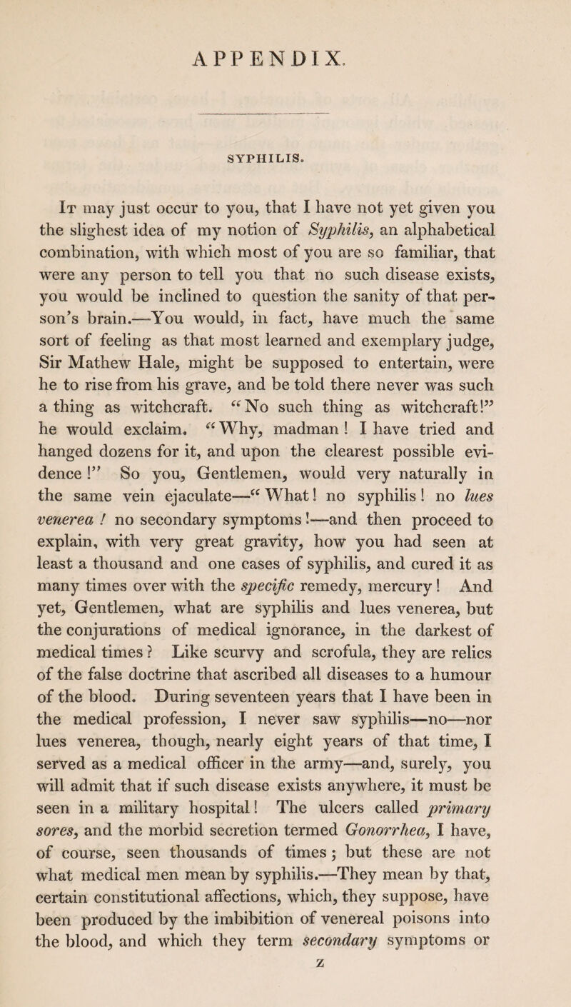 APPENDIX. SYPHILIS. It may just occur to you, that I have not yet given you the slighest idea of my notion of Syphilis, an alphabetical combination, with which most of you are so familiar, that were any person to tell you that no such disease exists, you would be inclined to question the sanity of that per¬ son’s brain.—-You would, in fact, have much the same sort of feeling as that most learned and exemplary judge, Sir Mathew Hale, might be supposed to entertain, were he to rise from his grave, and be told there never was such a thing as witchcraft. aNo such thing as witchcraft!^ he would exclaim. “ Why, madman ! I have tried and hanged dozens for it, and upon the clearest possible evi¬ dence !” So you, Gentlemen, would very naturally in the same vein ejaculate—ee What! no syphilis ! no lues venerea ! no secondary symptoms !—and then proceed to explain, with very great gravity, how you had seen at least a thousand and one cases of syphilis, and cured it as many times over with the specific remedy, mercury ! And yet. Gentlemen, what are syphilis and lues venerea, but the conjurations of medical ignorance, in the darkest of medical times ? Like scurvy and scrofula, they are relics of the false doctrine that ascribed all diseases to a humour of the blood. During seventeen years that I have been in the medical profession, I never saw syphilis—no—nor lues venerea, though, nearly eight years of that time, I served as a medical officer in the army—and, surely, you will admit that if such disease exists anywhere, it must be seen in a military hospital! The ulcers called primary sores, and the morbid secretion termed Gonorrhea, I have, of course, seen thousands of times; but these are not what medical men mean by syphilis.—They mean by that, certain constitutional affections, which, they suppose, have been produced by the imbibition of venereal poisons into the blood, and which they term secondary symptoms or z