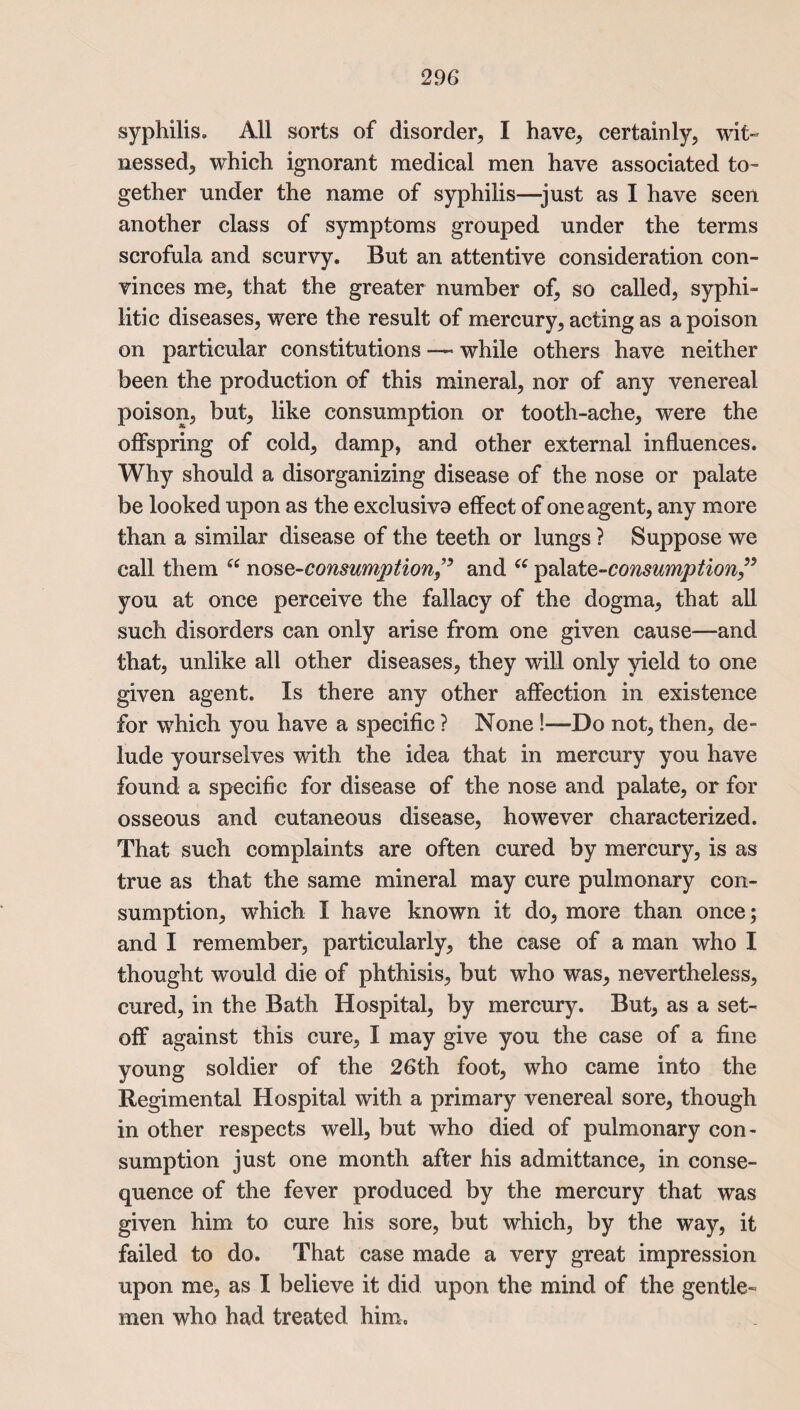 syphilis. All sorts of disorder, I have, certainly, wit¬ nessed, which ignorant medical men have associated to¬ gether under the name of syphilis—just as I have seen another class of symptoms grouped under the terms scrofula and scurvy. But an attentive consideration con¬ vinces me, that the greater number of, so called, syphi¬ litic diseases, were the result of mercury, acting as a poison on particular constitutions — while others have neither been the production of this mineral, nor of any venereal poison, but, like consumption or tooth-ache, were the offspring of cold, damp, and other external influences. Why should a disorganizing disease of the nose or palate be looked upon as the exclusiva effect of one agent, any more than a similar disease of the teeth or lungs ? Suppose we call them “ nos ^-consumption^ and w ipa\&te-consumption” you at once perceive the fallacy of the dogma, that all such disorders can only arise from one given cause—and that, unlike all other diseases, they will only yield to one given agent. Is there any other affection in existence for which you have a specific ? None !—Do not, then, de¬ lude yourselves with the idea that in mercury you have found a specific for disease of the nose and palate, or for osseous and cutaneous disease, however characterized. That such complaints are often cured by mercury, is as true as that the same mineral may cure pulmonary con¬ sumption, which I have known it do, more than once; and I remember, particularly, the case of a man who I thought would die of phthisis, but who was, nevertheless, cured, in the Bath Hospital, by mercury. But, as a set¬ off against this cure, I may give you the case of a fine young soldier of the 26th foot, who came into the Regimental Hospital with a primary venereal sore, though in other respects well, but who died of pulmonary con¬ sumption just one month after his admittance, in conse¬ quence of the fever produced by the mercury that was given him to cure his sore, but which, by the way, it failed to do. That case made a very great impression upon me, as I believe it did upon the mind of the gentle¬ men who had treated him.