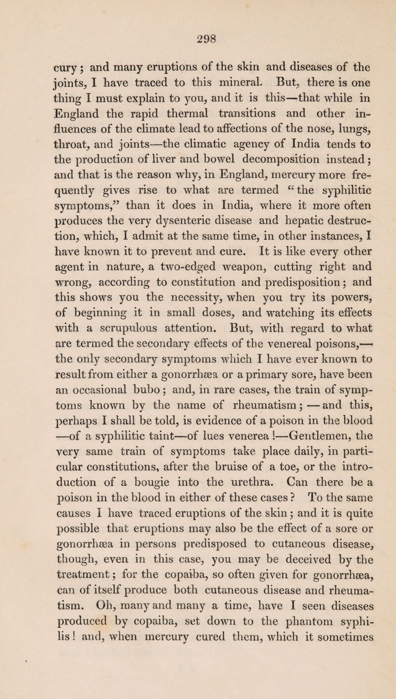 cury; and many eruptions of the skin and diseases of the joints, I have traced to this mineral But, there is one thing I must explain to you, and it is this—that while in England the rapid thermal transitions and other in¬ fluences of the climate lead to affections of the nose, lungs, throat, and joints—the climatic agency of India tends to the production of liver and bowel decomposition instead; and that is the reason why, in England, mercury more fre¬ quently gives rise to what are termed a the syphilitic symptoms/’ than it does in India, where it more often produces the very dysenteric disease and hepatic destruc¬ tion, which, I admit at the same time, in other instances, I have known it to prevent and cure. It is like every other agent in nature, a two-edged weapon, cutting right and wrong, according to constitution and predisposition; and this shows you the necessity, when you try its powers, of beginning it in small doses, and watching its effects with a scrupulous attention. But, with regard to what are termed the secondary effects of the venereal poisons,—• the only secondary symptoms which I have ever known to result from either a gonorrheea or a primary sore, have been an occasional bubo; and, in rare cases, the train of symp¬ toms known by the name of rheumatism;—and this, perhaps I shall be told, is evidence of a poison in the blood —of a syphilitic taint—of lues venerea !—Gentlemen, the very same train of symptoms take place daily, in parti¬ cular constitutions, after the bruise of a toe, or the intro¬ duction of a bougie into the urethra. Can there be a poison in the blood in either of these cases ? To the same causes I have traced eruptions of the skin; and it is quite possible that eruptions may also be the effect of a sore or gonorrheea in persons predisposed to cutaneous disease, though, even in this case, you may be deceived by the treatment; for the copaiba, so often given for gonorrheea, can of itself produce both cutaneous disease and rheuma¬ tism. Oh, many and many a time, have I seen diseases produced by copaiba, set down to the phantom syphi¬ lis ! and, when mercury cured them, which it sometimes