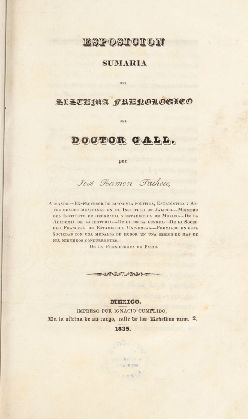 SUMARIA DEL DEL $QX Abogado.—Ex-profesor de economía política, Estadística y An- tigüedades MEXICANAS EN EL INSTITUTO DE JaLISCO.—MiEMBRO del Instituto de geografía y estadística de México.—De la Academia de la historia.—De la de la lengua.—De la Socie- dad Francesa de Estadística Universal.—Premiado en esta Sociedad con una medalla de honor en una sesión de mas de mil miembros concurrentes. De la Frenológica de París. MEXICO* IMPRESO POR IGNACIO CUMPLIDO, SEn la oficina Ue su cargo, calle He los SkeMHes num. 2, 1835. \ V