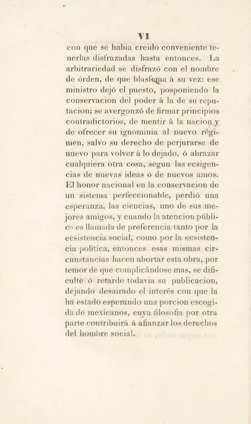 con que se habia creído conveniente te- nerlas disfrazadas hasta entonces. La arbitrariedad se disfrazó con el nombre de orden, de que blasfemia á su vez; ese ministro dejó el puesto, posponiendo la conservación del poder á la de su repu- tación; se avergonzó de firmar principios contradictorios, de mentir á la nación y de ofrecer su ignominia al nuevo régi- men, salvo su derecho de perjurarse de nuevo para volver á lo dejado, ó abrazar cualquiera otra cosa, según las ecsigen- eias de nuevas ideas ó de nuevos amos. El honor nacional en la conservación de un sistema perfeccionable, perdió una esperanza, las ciencias, uno de sus me- jores amigos, y cuando la atención públi- ca es llamada de preferencia tanto por la ecsistencia social, como por la eesisten- cia política, entonces esas mismas cir- cunstancias hacen abortar esta obra, por temor de que complicándose mas, se difi- culte ó retarde todavía su publicación, dejando desairado el interés con que Ja ha estado esperando una porción escogi- da de mexicanos, cuya filosofía por otra parte contribuirá á afianzar los derechos del hombre social.