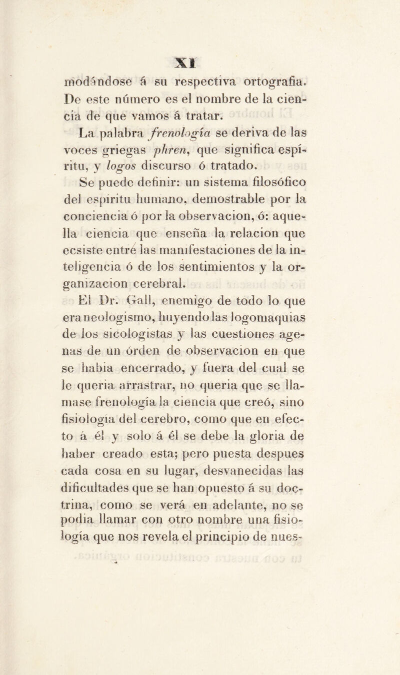 modandose a su respectiva ortografía* De este número es el nombre de la cien- cia de que vamos á tratar. La palabra frenología se deriva de las voces griegas pirren, que significa espí- ritu, y logos discurso ó tratado. Se puede definir: un sistema filosófico del espíritu humano, demostrable por la conciencia ó por la observación, ó: aque- lla ciencia que enseña la relación que ecsisíe entre las manifestaciones de la in- teligencia ó de ios sentimientos y la or- ganización cerebral. El Dr. Gall, enemigo de todo lo que era neologismo, huyéndolas logomaquias de ios sicologistas y las cuestiones age» ñas de un orden de observación en que se habia encerrado, y fuera del cual se le queria arrastrar, no queria que se lla- mase frenología la ciencia que creó, sino fisiología del cerebro, como que en efec- to á él y solo á él se debe la gloria de haber creado esta; pero puesta después cada cosa en su lugar, desvanecidas las dificultades que se han opuesto á su doc- trina, como se verá en adelante, no se podia llamar con otro nombre una fisio- logía que nos revela el principio de núes-