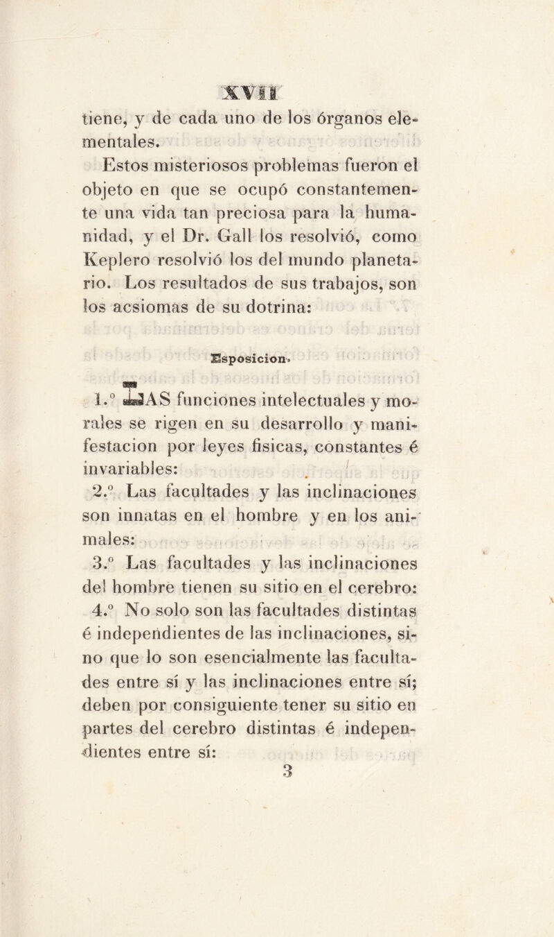 tiene, y de cada uno de los órganos ele* mentales. Estos misteriosos problemas fueron el objeto en que se ocupó constantemen- te una vida tan preciosa para la huma- nidad, y el Dr. Gall los resolvió, corno Keplero resolvió los del mundo planeta- rio. Los resultados de sus trabajos, son los acsiomas de su dotrina: Hsposicion. mt 1. ° ¿3 AS funciones intelectuales y mo- rales se rigen en su desarrollo y mani- festación por leyes físicas, constantes é invariables: • : i ■ 2. ° Las facultades y las inclinaciones son innatas en el hombre y en los ani- males: 3. ° Las facultades y las inclinaciones del hombre tienen su sitio en el cerebro: 4. ° No solo son las facultades distintas é independientes de las inclinaciones, si- no que lo son esencialmente las faculta- des entre sí y las inclinaciones entre sí; deben por consiguiente tener su sitio en partes del cerebro distintas é indepen- dientes entre sí: 3