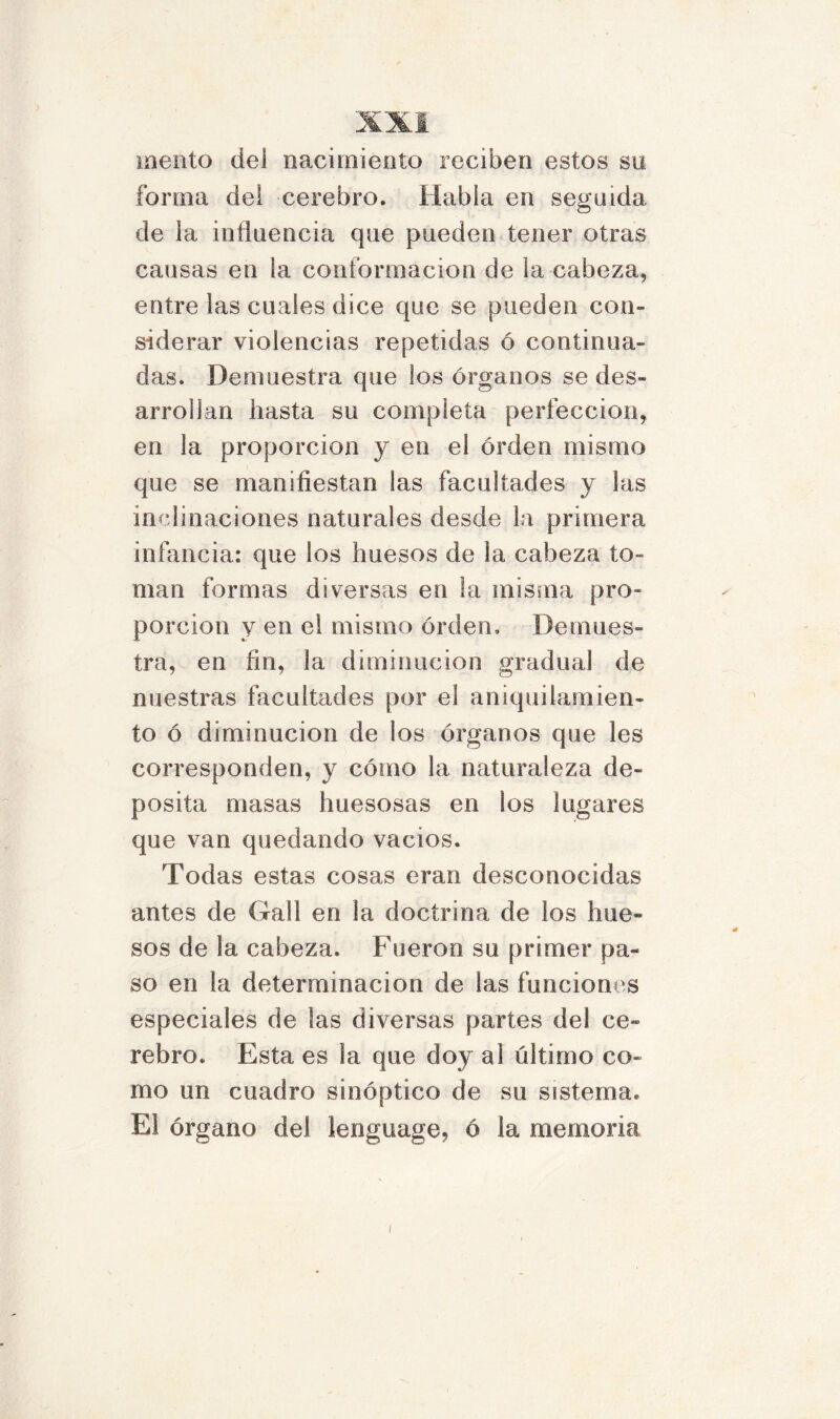 mentó del nacimiento reciben estos su forma del cerebro. Habla en seguida de la influencia que pueden tener otras causas en la conformación de la cabeza, entre las cuales dice que se pueden con- siderar violencias repetidas ó continua- das. Demuestra que los órganos se des- arrollan hasta su completa perfección, en la proporción y en el orden mismo que se manifiestan las facultades y las inclinaciones naturales desde la primera infancia: que los huesos de la cabeza to- man formas diversas en la misma pro- porción y en el mismo orden. Demues- tra, en fin, la diminución gradual de nuestras facultades por el aniquilamien- to ó diminución de los órganos que les corresponden, y cómo la naturaleza de- posita masas huesosas en los lugares que van quedando vacíos. Todas estas cosas eran desconocidas antes de Gall en la doctrina de los hue- sos de la cabeza. Fueron su primer pa- so en la determinación de las funciones especiales de las diversas partes del ce- rebro. Esta es la que doy al último co- mo un cuadro sinóptico de su sistema. El órgano del lenguage, ó la memoria