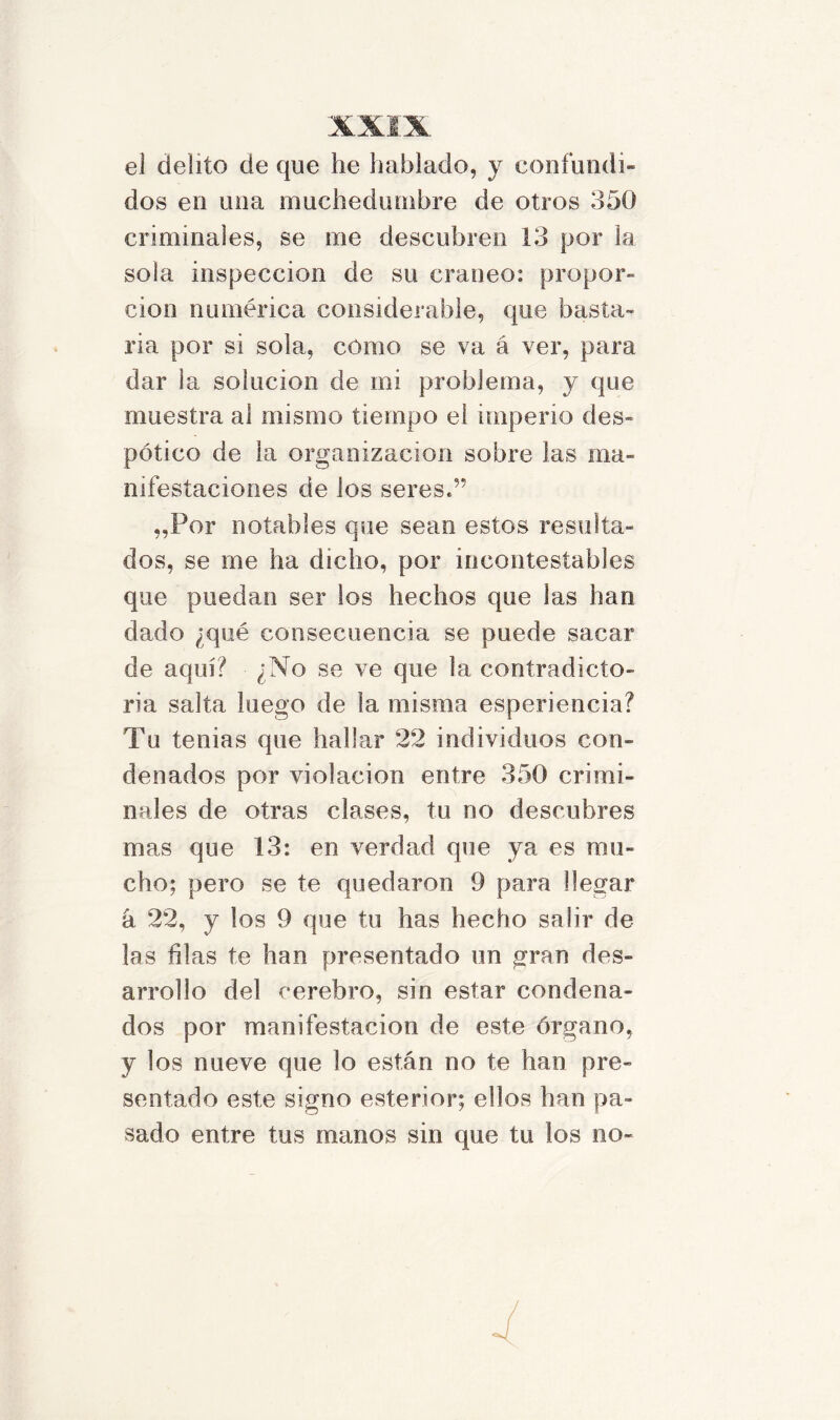 el delito de que he hablado, y confundí» dos en una muchedumbre de otros 350 criminales, se me descubren 13 por la sola inspección de su cráneo: propor- ción numérica considerable, que basta- rla por si sola, como se va á ver, para dar la solución de mi problema, y que muestra al mismo tiempo el imperio des- pótico de la organización sobre las ma- nifestaciones de los seres.” „Por notables que sean estos resulta- dos, se me ha dicho, por incontestables que puedan ser los hechos que las han dado ¿qué consecuencia se puede sacar de aquí? ¿No se ve que la contradicto- ria salta luego de la misma esperiencia? Tu tenias que hallar 22 individuos con- denados por violación entre 350 crimi- nales de otras clases, tu no descubres mas que 13: en verdad que ya es mu- cho; pero se te quedaron 9 para llegar á 22, y los 9 que tu has hecho salir de las filas te han presentado un gran des- arrollo del cerebro, sin estar condena- dos por manifestación de este órgano, y los nueve que lo están no te han pre- sentado este signo esterior; ellos han pa- sado entre tus manos sin que tu los no-