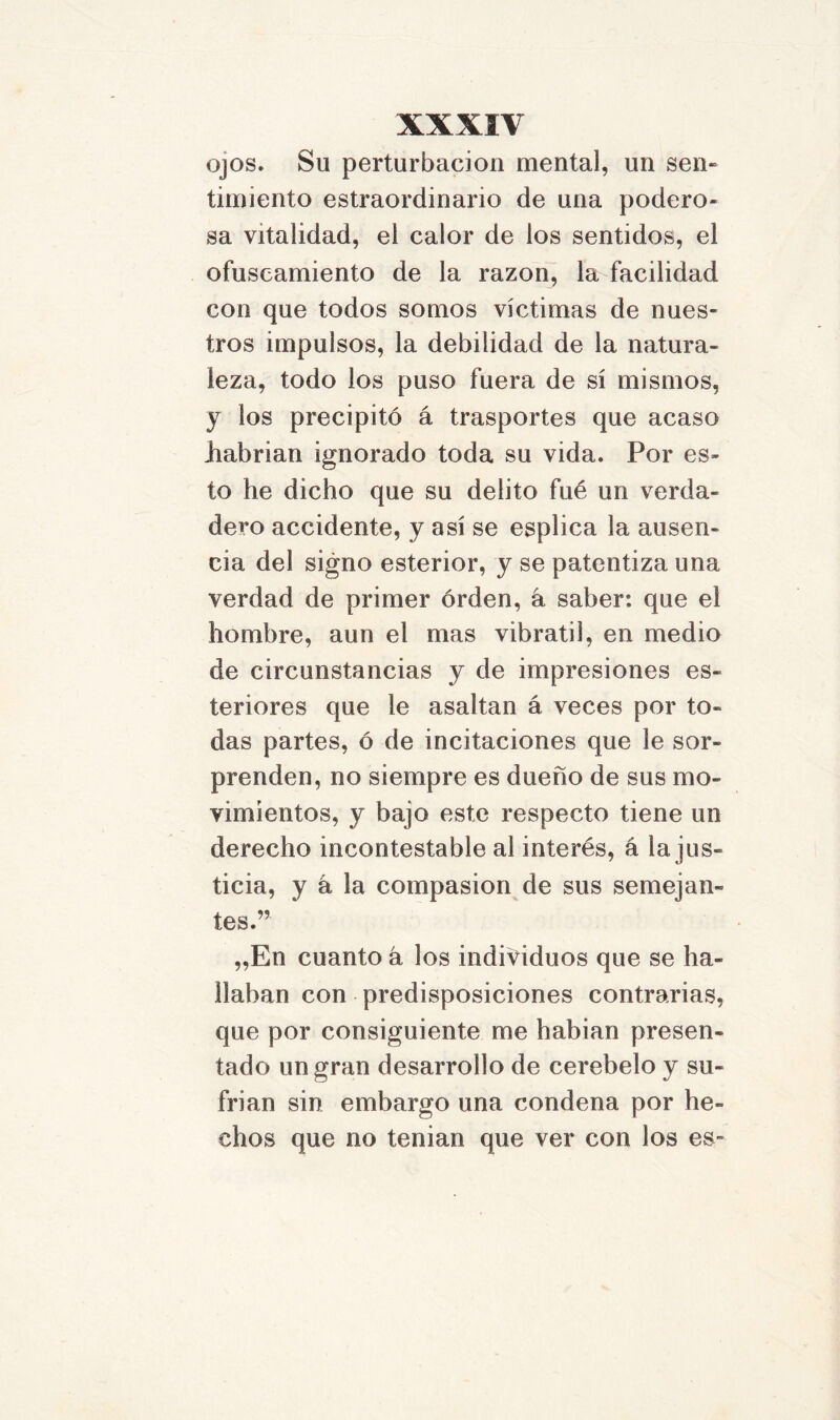 ojos. Su perturbación mental, un sen- timiento estraordinario de una podero- sa vitalidad, el calor de los sentidos, el ofuscamiento de la razón, la facilidad con que todos somos víctimas de nues- tros impulsos, la debilidad de la natura- leza, todo los puso fuera de sí mismos, y los precipitó á trasportes que acaso liabrian ignorado toda su vida. Por es- to he dicho que su delito fué un verda- dero accidente, y así se esplica la ausen- cia del signo esterior, y se patentiza una verdad de primer órden, á saber: que el hombre, aun el mas vibrátil, en medio de circunstancias y de impresiones es- teriores que le asaltan á veces por to- das partes, ó de incitaciones que le sor- prenden, no siempre es dueño de sus mo- vimientos, y bajo este respecto tiene un derecho incontestable al interés, á la jus- ticia, y á la compasión de sus semejan- tes.” „En cuanto á los individuos que se ha- llaban con predisposiciones contrarias, que por consiguiente me habían presen- tado un gran desarrollo de cerebelo y su- frían sin embargo una condena por he- chos que no tenían que ver con los es-