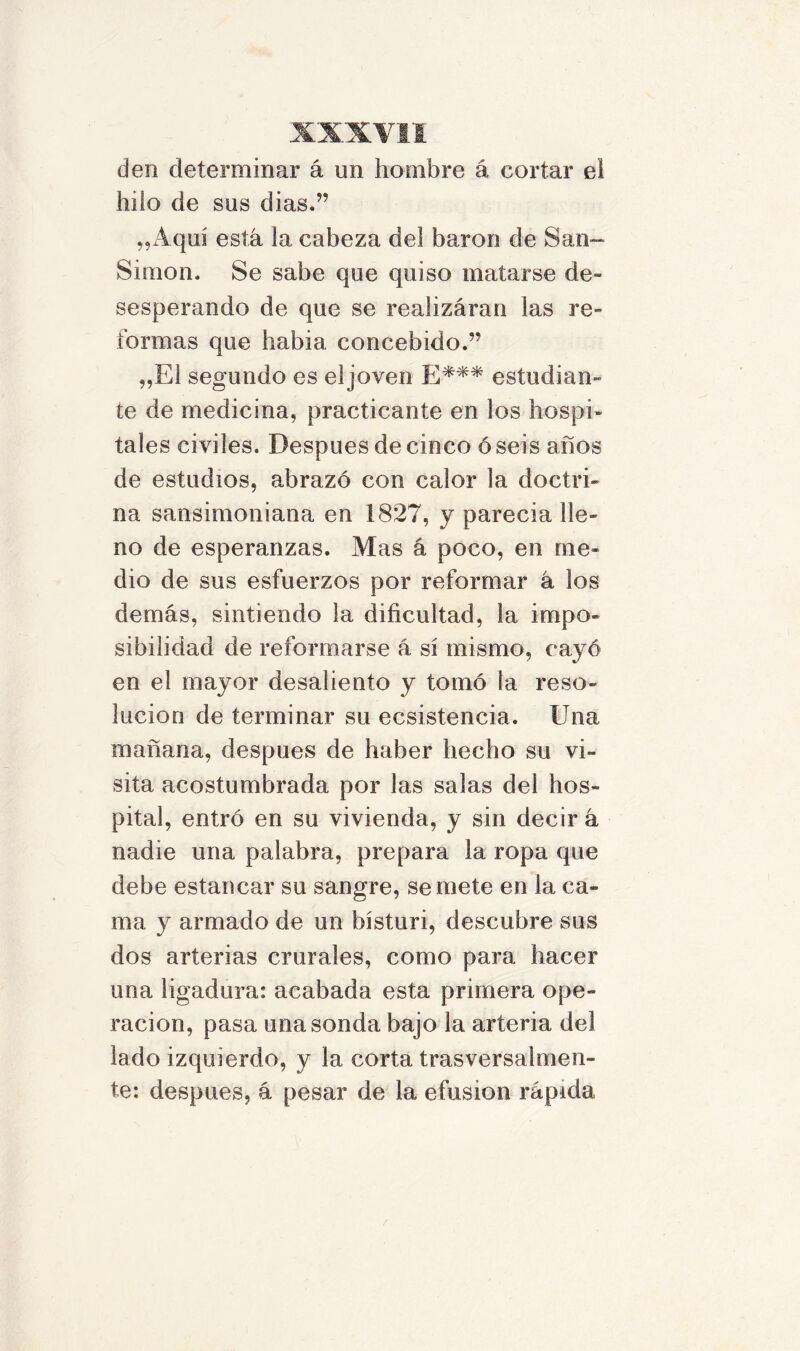 den determinar á un hombre á cortar el hilo de sus dias.” „Aquí está la cabeza del barón de San- Simón. Se sabe que quiso matarse de- sesperando de que se realizáran las re- formas que había concebido.” „E1 segundo es el joven E*** estudian- te de medicina, practicante en los hospi- tales civiles. Después de cinco ó seis años de estudios, abrazó con calor la doctri- na sansimoniana en 1827, y parecía lle- no de esperanzas. Mas á poco, en me- dio de sus esfuerzos por reformar á los demás, sintiendo la dificultad, la impo- sibilidad de reformarse á sí mismo, cayó en el mayor desaliento y tomó la reso- lución de terminar su ecsistencia. Una mañana, después de haber hecho su vi- sita acostumbrada por las salas del hos- pital, entró en su vivienda, y sin decir á nadie una palabra, prepara la ropa que debe estancar su sangre, se mete en la ca- ma y armado de un bísturi, descubre sus dos arterias crurales, como para hacer una ligadura: acabada esta primera ope- ración, pasa una sonda bajo la arteria del lado izquierdo, y la corta trasversalmen- te: después, á pesar de la efusión rápida