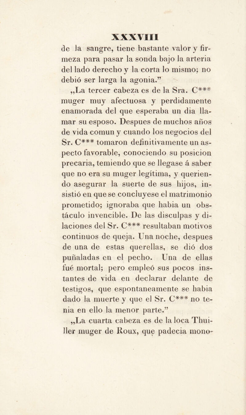 de la sangre, tiene bastante valor y fir- meza para pasar la sonda bajo la arteria del lado derecho y la corta lo mismo; no debió ser larga la agonía.” „La tercer cabeza es de la Sra. C*** muger muy afectuosa y perdidamente enamorada del que esperaba un dia lla- mar su esposo. Después de muchos años de vida común y cuando los negocios del Sr. C*** tomaron definitivamente un as- pecto favorable, conociendo su posición precaria, temiendo que se llegase á saber que no era su muger legítima, y querien- do asegurar la suerte de sus hijos, in- sistió en que se concluyese el matrimonio prometido; ignoraba que había un obs- táculo invencible. De las disculpas y di- laciones del Sr. C*** resultaban motivos continuos de queja. Una noche, después de una de estas querellas, se dio dos puñaladas en el pecho. Una de ellas fue mortal; pero empleó sus pocos ins- tantes de vida en declarar delante de testigos, que espontáneamente se había dado la muerte y que el Sr. C*** no te- nia en ello la menor parte.” „La cuarta cabeza es de la loca Thui- ller muger de Roux, que padecía mono-