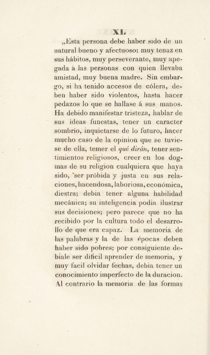 „Esta persona debe haber sido de un natural bueno y afectuoso: muy tenaz en sus hábitos, muy perseverante, muy ape- gada á las personas con quien llevaba amistad, muy buena madre. Sin embar- go, si ha tenido accesos de cólera, de- ben haber sido violentos, hasta hacer pedazos lo que se hallase á sus manos. Ha debido manifestar tristeza, hablar de sus ideas funestas, tener un carácter sombrío, inquietarse de lo futuro, hacer mucho caso de la opinión que se tuvie- se de ella, temer el qué dirán, tener sen- timientos religiosos, creer en los dog- mas de su religión cualquiera que haya sido, ser próbida y justa en sus rela- ciones, hacendosa, laboriosa, económica, diestra; debia tener alguna habilidad mecánica; su inteligencia podia ilustrar sus decisiones; pero parece que no ha recibido por la cultura todo el desarro- llo de que era capaz. La memoria de las palabras y la de las épocas deben haber sido pobres; por consiguiente de- bíale ser difícil aprender de memoria, y muy fácil olvidar fechas, debia tener un conocimiento imperfecto de la duración. \ Ai contrario la memoria de las formas