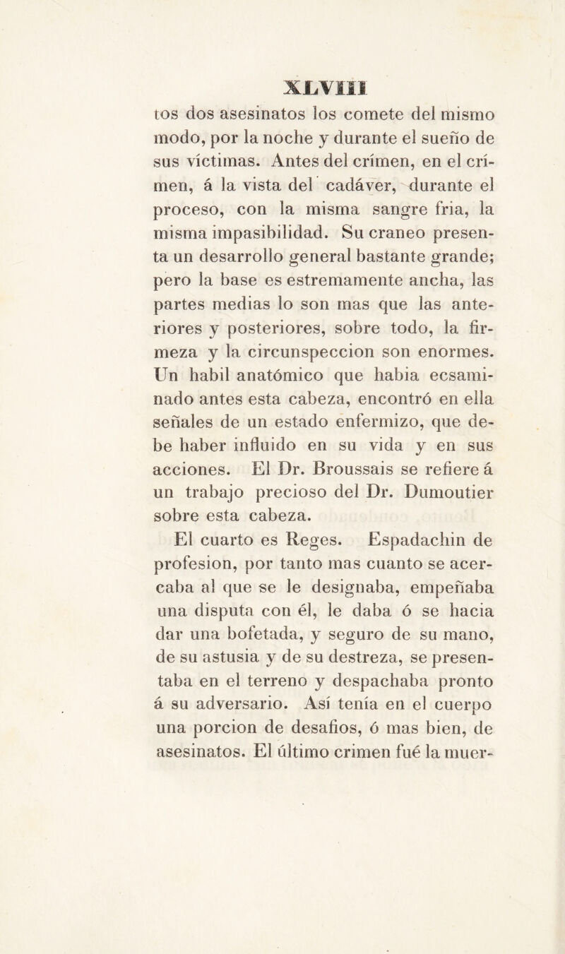 XJLVII1 tos dos asesinatos los comete del mismo modo, por la noche y durante el sueño de sus víctimas. Antes del crimen, en el cri- men, á la vista del cadáver, durante el proceso, con la misma sangre fria, la misma impasibilidad. Su cráneo presen- ta un desarrollo general bastante grande; pero la base es estrenuamente ancha, las partes medias lo son mas que las ante- riores y posteriores, sobre todo, la fir- meza y la circunspección son enormes. Un hábil anatómico que había ecsami- nado antes esta cabeza, encontró en ella señales de un estado enfermizo, que de- be haber influido en su vida y en sus acciones. El Dr. Broussais se refiere á un trabajo precioso del Dr. Dumoutier sobre esta cabeza. El cuarto es Reges. Espadachín de profesión, por tanto mas cuanto se acer- caba al que se le designaba, empeñaba una disputa con él, le daba ó se hacia dar una bofetada, y seguro de su mano, de su astusia y de su destreza, se presen- taba en el terreno y despachaba pronto á su adversario. Así tenía en el cuerpo una porción de desafios, ó mas bien, de asesinatos. El último crimen fue la muer-