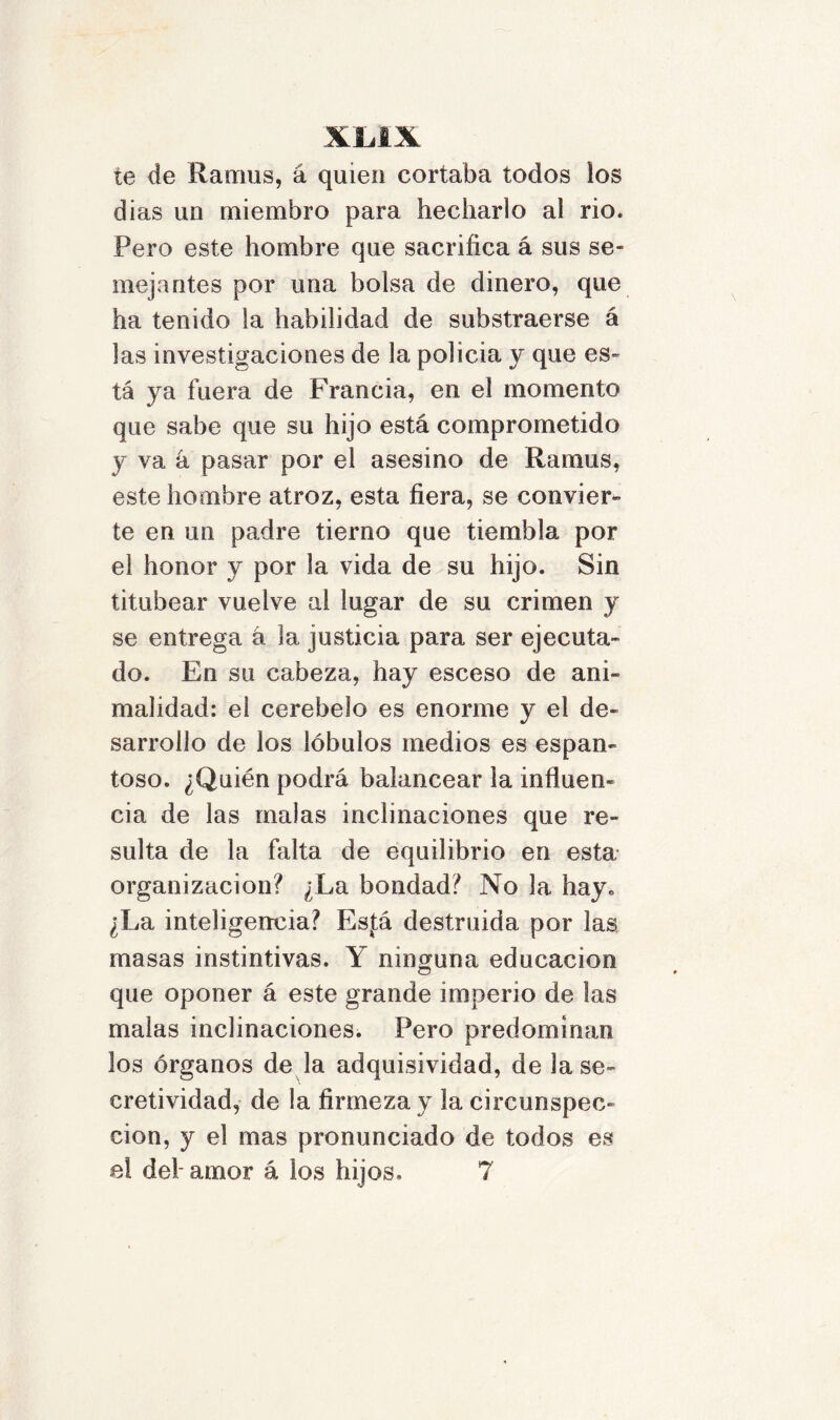 te de Ramus, á quien cortaba todos ios dias un miembro para hecharlo al rio. Pero este hombre que sacrifica á sus se- mejantes por una bolsa de dinero, que ha tenido la habilidad de substraerse á las investigaciones de la policia y que es- tá ya fuera de Francia, en el momento que sabe que su hijo está comprometido y va á pasar por el asesino de Ramus, este hombre atroz, esta fiera, se convier- te en un padre tierno que tiembla por el honor y por la vida de su hijo. Sin titubear vuelve al lugar de su crimen y se entrega á la justicia para ser ejecuta- do. En su cabeza, hay esceso de ani- malidad: el cerebelo es enorme y el de- sarrollo de los lóbulos medios es espan- toso. ¿Quién podrá balancear la influen- cia de las malas inclinaciones que re- sulta de la falta de equilibrio en esta organización? ¿La bondad? No la hay. ¿La inteligencia? Esfá destruida por las masas instintivas. Y ninguna educación que oponer á este grande imperio de las malas inclinaciones. Pero predominan los órganos de la adquisividad, de la se- eretividad, de la firmeza y la circunspec- ción, y el mas pronunciado de todos es el del- amor á los hijos. 7