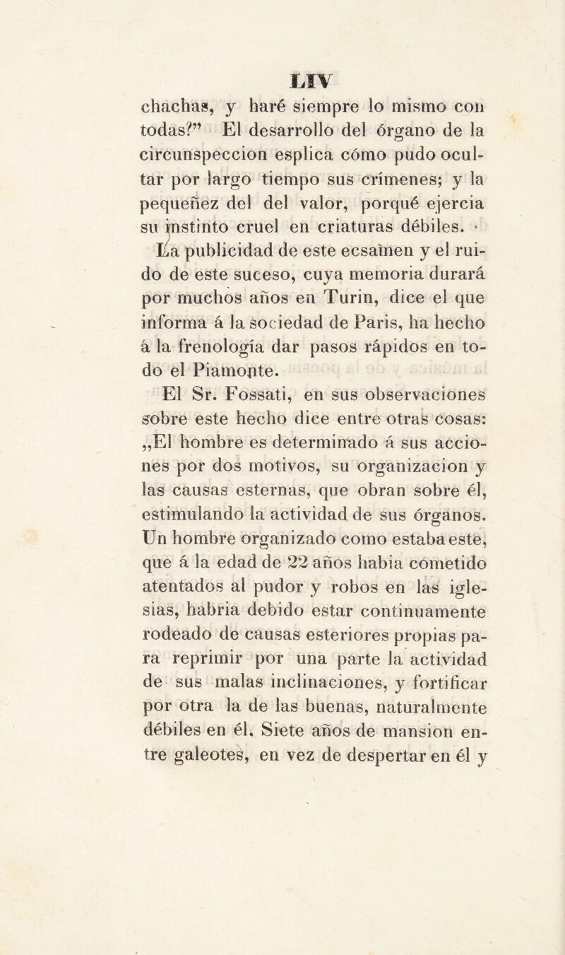 MV chachas, y haré siempre lo mismo con todas?” El desarrollo del órgano de la circunspección esplica cómo pudo ocul- tar por largo tiempo sus crímenes; y la pequenez del del valor, porqué ejercia su instinto cruel en criaturas débiles, • Ea publicidad de este ecsaínen y el rui- do de este suceso, cuya memoria durará por muchos años en Turin, dice el que informa á la sociedad de Paris, ha hecho á la frenología dar pasos rápidos en to- do el P i amonte. El Sr. Fossati, en sus observaciones sobre este hecho dice entre otras cosas: „E1 hombre es determinado á sus accio- nes por dos motivos, su organización y las causas esternas, que obran sobre él, estimulando la actividad de sus órganos. Un hombre organizado como estaba este, que á la edad de 22 años había cometido atentados al pudor y robos en las igle- sias, habría debido estar continuamente rodeado de causas esteriores propias pa- ra reprimir por una parte la actividad de sus malas inclinaciones, y fortificar por otra la de las buenas, naturalmente débiles en él. Siete años de mansión en- tre galeotes, en vez de despertar en él y