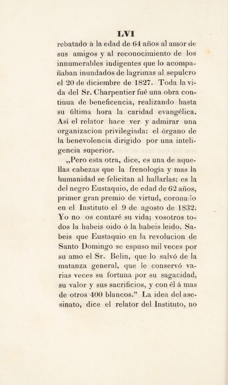 rebatado á ta edad de 64 años al amor de sus amigos y al reconocimiento de los innumerables indigentes que Jo acompa- ñaban inundados de lágrimas al sepulcro el 20 de diciembre de 1827. Toda la vi- da del Sr. Charpentier fué una obra con- tinua de beneficencia, realizando hasta su última hora la caridad evangélica. Así el relator hace ver y admirar una organización privilegiada: el órgano de la benevolencia dirigido por una inteli- gencia superior. „Pero esta otra, dice, es una de aque- llas cabezas que la frenología y mas la humanidad se felicitan al hallarlas: es la del negro Eustaquio, de edad de 62 años, primer gran premio de virtud, coronado en el Instituto el 9 de agosto de 1832. Yo no os contaré su vida; vosotros to- dos la habéis oido ó la habéis leido. Sa- béis que Eustaquio en la revolución de Santo Domingo se espuso mil veces por su amo el Sr. Belin, que lo salvó de la matanza general, que le conservó va- rias veces su fortuna por su sagacidad, su valor y sus sacrificios, y con él á mas de otros 400 blancos.” La idea del ase- sinato, dice el relator del Instituto, no