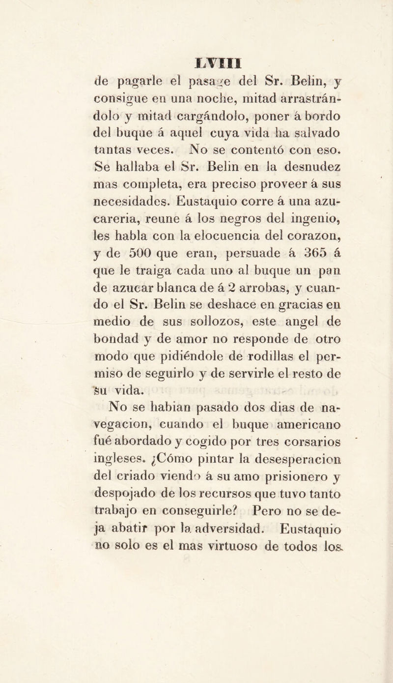 I,VIII de pagarle el pasa re del Sr. Belin, y consigue en una noche, mitad arrastrán- dolo y mitad cargándolo, poner á bordo dei buque á aquel cuya vida ha salvado tantas veces. No se contentó con eso. Se hallaba el Sr. Belin en la desnudez mas completa, era preciso proveer á sus necesidades. Eustaquio corre á una azu- careria, reúne á los negros del ingenio, les habla con la elocuencia del corazón, y de 500 que eran, persuade á 365 á que le traiga cada uno al buque un pan de azúcar blanca de á 2 arrobas, y cuan- do el Sr. Belin se deshace en gracias en medio de sus sollozos, este ángel de bondad y de amor no responde de otro modo que pidiéndole de rodillas el per- miso de seguirlo y de servirle el resto de Su vida. No se habían pasado dos dias de na- vegación, cuando el buque americano filé abordado y cogido por tres corsarios ingleses. ¿Cómo pintar la desesperación del criado viendo á su amo prisionero y despojado de los recursos que tuvo tanto trabajo en conseguirle? Pero no se de- ja abatir por la adversidad. Eustaquio no solo es el mas virtuoso de todos loa