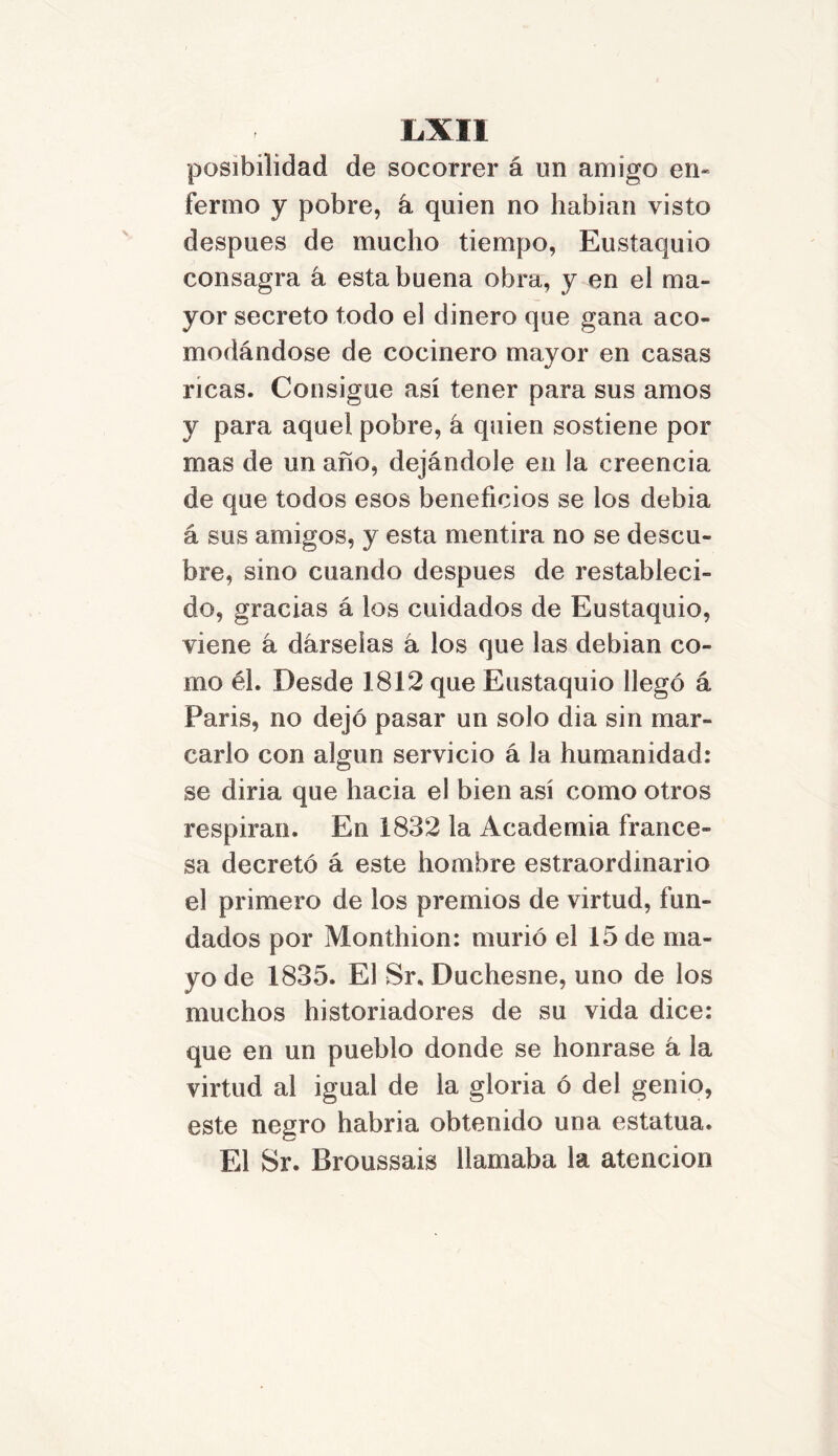 posibilidad de socorrer á un amigo en« ferino y pobre, á quien no habían visto después de mucho tiempo, Eustaquio consagra á esta buena obra, y en el ma- yor secreto todo el dinero que gana aco- modándose de cocinero mayor en casas ricas. Consigue así tener para sus amos y para aquel pobre, á quien sostiene por mas de un año, dejándole en la creencia de que todos esos beneficios se ios debía á sus amigos, y esta mentira no se descu- bre, sino cuando después de restableci- do, gracias á los cuidados de Eustaquio, viene á dárselas á los que las debían co- mo él. Desde 1812 que Eustaquio llegó á París, no dejó pasar un solo dia sin mar- carlo con algún servicio á la humanidad: se diría que hacia el bien así como otros respiran. En 1832 la Academia france- sa decretó á este hombre estraordinario el primero de los premios de virtud, fun- dados por Monthion: murió el 15 de ma- yo de 1835. El Sr. Duchesne, uno de los muchos historiadores de su vida dice: que en un pueblo donde se honrase á la virtud al igual de la gloria ó del genio, este negro habría obtenido una estatua. El Sr. Broussais llamaba la atención