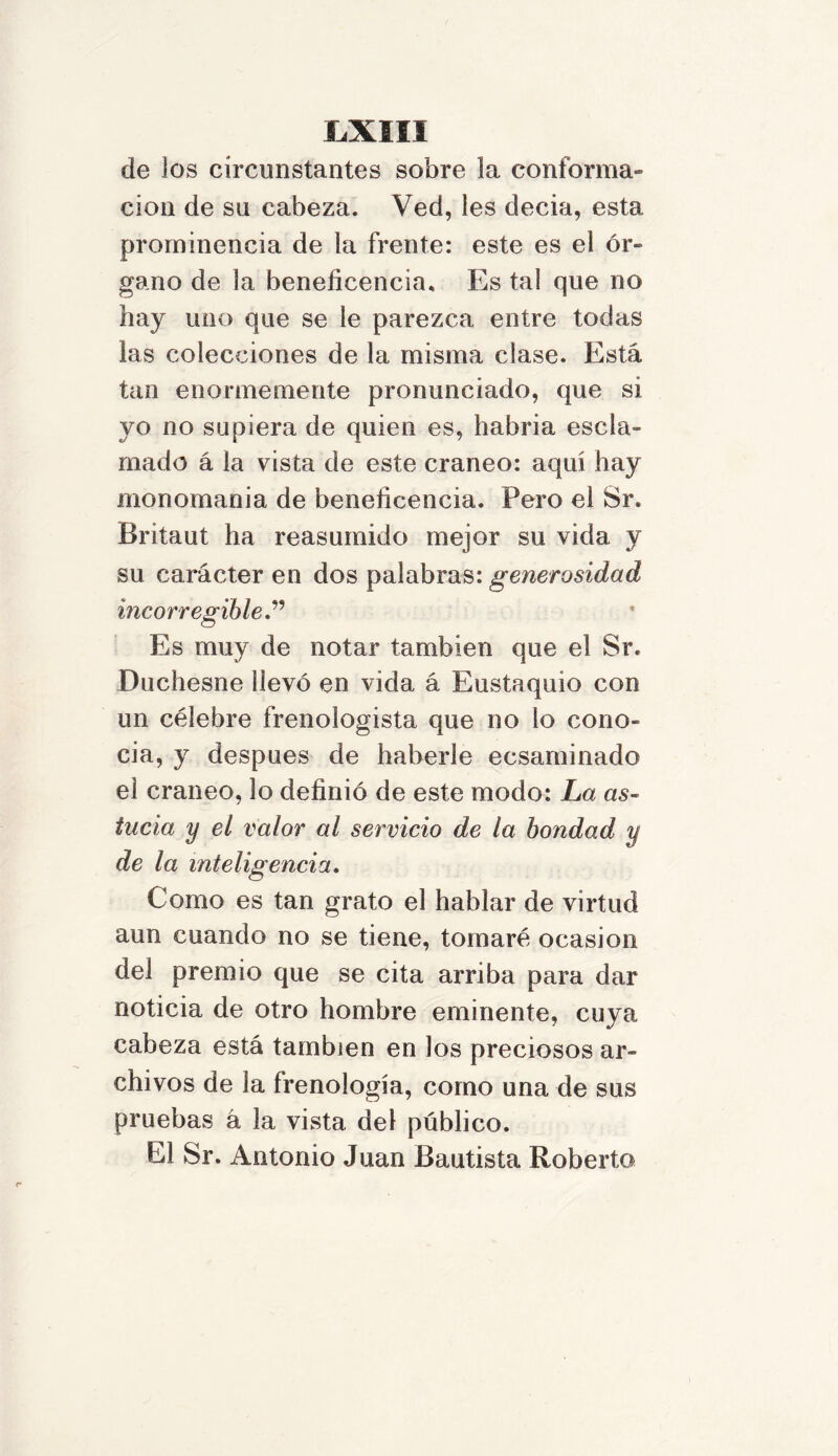 de los circunstantes sobre la conforma- ción de su cabeza. Ved, les decia, esta prominencia de la frente: este es el ór- gano de la beneficencia. Es tal que no hay uno que se le parezca entre todas las colecciones de la misma clase. Está tan enormemente pronunciado, que si yo no supiera de quien es, habría escla- mado á la vista de este cráneo: aquí hay monomanía de beneficencia. Pero el Sr. Britaut ha reasumido mejor su vida y su carácter en dos palabras: generosidad incorregible.” Es muy de notar también que el Sr. Duchesne llevó en vida á Eustaquio con un célebre frenologista que no lo cono» cia, y después de haberle ecsaminado el cráneo, lo definió de este modo: La as- tucia y el valor al servicio de la bondad y de la inteligencia. Como es tan grato el hablar de virtud aun cuando no se tiene, tomaré ocasión del premio que se cita arriba para dar noticia de otro hombre eminente, cuya cabeza está también en Jos preciosos ar- chivos de la frenología, como una de sus pruebas á la vista del público. El Sr. Antonio Juan Bautista Roberto