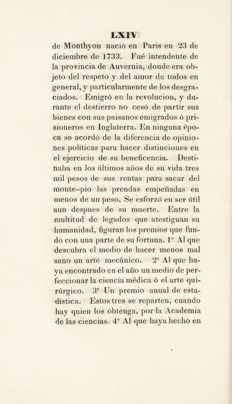 de Monthyon nació en Paris en 23 de diciembre de 1733. Fue intendente de la provincia de Auvernia, donde era ob- jeto del respeto y del amor de todos en general, y particularmente de los desgra- ciados. Emigró en la revolución, y du- rante el destierro no cesó de partir sus bienes con sus paisanos emigrados ó pri- sioneros en Inglaterra. En ninguna épo- ca se acordó de la diferencia de opinio- nes políticas para hacer distinciones en el ejercicio de su beneficencia. Desti- naba en los últimos anos de su vida tres mil pesos de sus rentas para sacar del monte-pio las prendas empeñadas en menos de un peso. Se esforzó en ser útil aun después de su muerte. Entre la multitud de legados que atestiguan su humanidad, figuran los premios que fun- dó con una parte de su fortuna. Io Al que descubra el medio de hacer menos mal sano un arte mecánico. 2o Al que ha- ya encontrado en el año un medio de per- feccionar la ciencia médica ó el arte qui- rúrgico. 3o Un premio anual de esta- dística. Estos tres se reparten, cuando hay quien los obtenga, por la Academia de las ciencias. 4o Al que haya hecho en