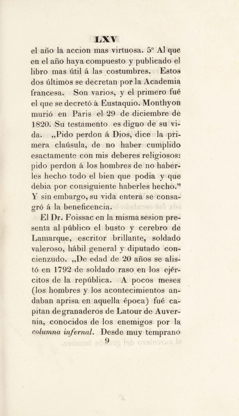 el año la acción mas virtuosa. 5o Al que en el año haya compuesto y publicado el libro mas útil á las costumbres. Estos dos últimos se decretan por la Academia francesa. Son varios, y el primero fué el que se decretó á Eustaquio. Monthyon murió en París el 29 de diciembre de 1820. Su testamento es digno de su vi- da. „Pido perdón á Dios, dice la pri- mera claúsula, de no haber cumplido esactamente con mis deberes religiosos: pido perdón á los hombres de no haber- les hecho todo el bien que podía y que debía por consiguiente haberles hecho.’5 Y sin embargo, su vida entera se consa- gró á la beneficencia. O El Dr. Foissac en la misma sesión pre- senta al público el busto y cerebro de Lamarque, escritor brillante, soldado valeroso, hábil general y diputado con- cienzudo. „De edad de 20 años se alis- tó en 1792 de soldado raso en los ejér- citos de la república. A pocos meses (los hombres y los acontecimientos an- daban aprisa en aquella época) fué ca- pitán de granaderos de Latour de Auver- nia, conocidos de los enemigos por la columna infernal. Desde muy temprano 9