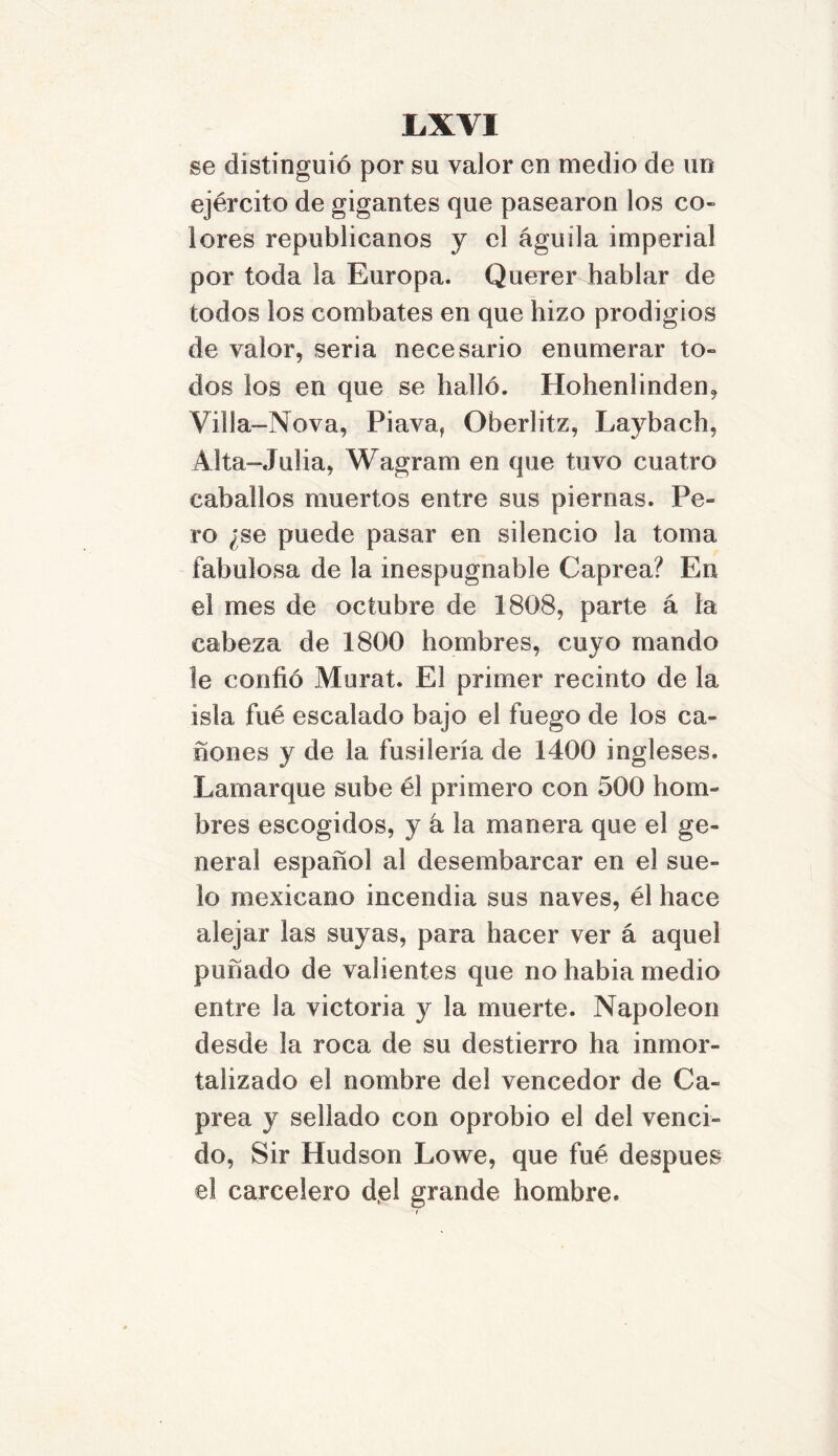 se distinguió por su valor en medio de un ejército de gigantes que pasearon los co- lores republicanos y el águila imperial por toda la Europa. Querer hablar de todos los combates en que hizo prodigios de valor, seria necesario enumerar to- dos los en que se halló. Hohenlinden, Villa-Nova, Piava, Oberlitz, Laybach, Alta-Julia, Wagram en que tuvo cuatro caballos muertos entre sus piernas. Pe- ro ¿se puede pasar en silencio la toma fabulosa de la inespugnable Caprea? En el mes de octubre de 1808, parte á la cabeza de 1800 hombres, cuyo mando le confió Murat. El primer recinto de la isla fue escalado bajo el fuego de los ca- ñones y de la fusilería de 1400 ingleses. Larnarque sube él primero con 500 hom- bres escogidos, y á la manera que el ge- neral español al desembarcar en el sue- lo mexicano incendia sus naves, él hace alejar las suyas, para hacer ver á aquel puñado de valientes que no habia medio entre la victoria y la muerte. Napoleón desde la roca de su destierro ha inmor- talizado el nombre del vencedor de Ca- prea y sellado con oprobio el del venci- do, Sir Hudson Lowe, que fué después el carcelero del grande hombre.