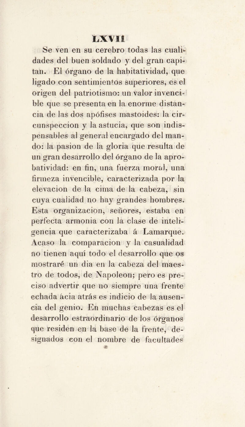 Se ven en su cerebro todas las cualh dades del buen soldado y del gran capi- tán. El órgano de la habitatividad, que ligado con sentimientos superiores, es el origen del patriotismo: un valor invenci- ble que se presenta en la enorme distan- cia de las dos apófises mastoides: la cir- cunspección y la astucia, que son indis- pensables al general encargado del man- do: la pasión de la gloria que resulta de un gran desarrollo del órgano de la apro- batividad: en fin, una fuerza moral, una firmeza invencible, caracterizada por la elevación de la cima de la cabeza, sin cuya cualidad no hay grandes hombres. Esta organización, señores, estaba en perfecta armonia con la clase de inteli- gencia que caracterizaba á Lamarque. Acaso la comparación y la casualidad no tienen aquí todo el desarrollo que os mostraré un dia en la cabeza del maes- tro de todos, de Napoleón; pero es pre- ciso advertir que no siempre una frente echada acia atrás es indicio de la ausen- cia del genio. En muchas cabezas es el desarrollo estraordinario de los órganos que residen en la base de la frente, de- signados con el nombre de facultades