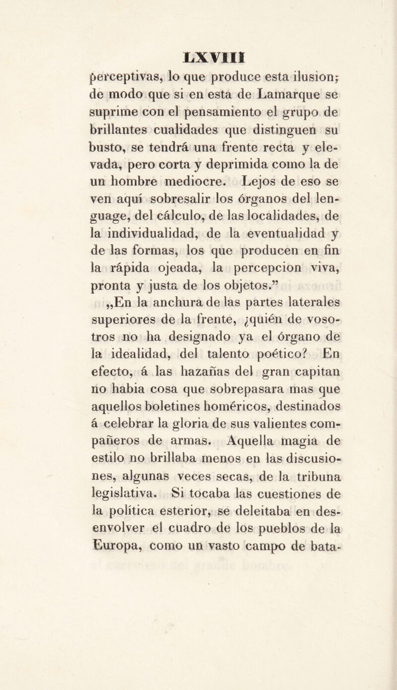 1.X VIH perceptivas, lo que produce esta ilusión; de modo que si en esta de La mar que se suprime con el pensamiento el grupo de brillantes cualidades que distinguen su busto, se tendrá una frente recta y ele- vada, pero corta y deprimida como la de un hombre mediocre. Lejos de eso se ven aquí sobresalir los órganos del len- guage, del cálculo, de las localidades, de la individualidad, de la eventualidad y de las formas, los que producen en fin la rápida ojeada, la percepción viva, pronta y justa de los objetos.” „En la anchura de las partes laterales superiores de la frente, ¿quién de voso- tros no ha designado ya el órgano de la idealidad, del talento poético? En efecto, á las hazañas del gran capitán no habia cosa que sobrepasara mas que aquellos boletines homéricos, destinados á celebrar la gloria de sus valientes com- pañeros de armas. Aquella magia de estilo no brillaba menos en las discusio- nes, algunas veces secas, de la tribuna legislativa. Si tocaba las cuestiones de la política esterior, se deleitaba en des- envolver el cuadro de los pueblos de la Europa, como un vasto campo de bata-